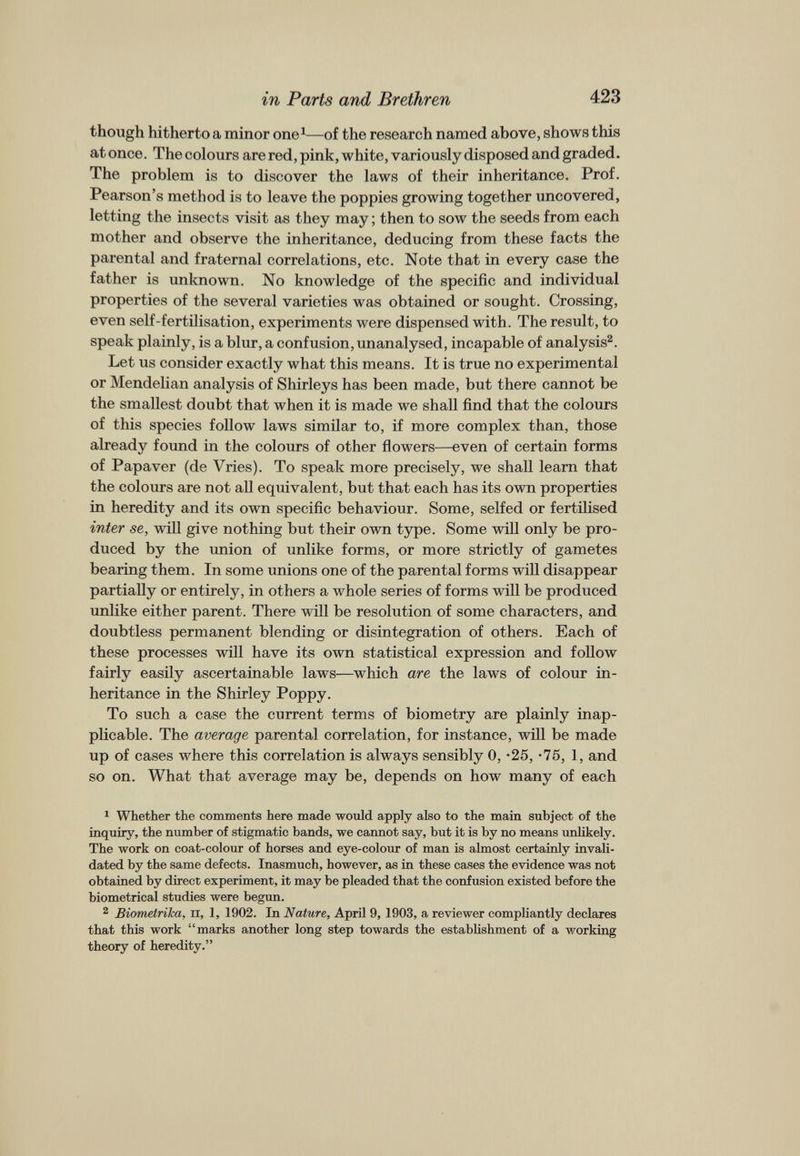 though hitherto a minor one 1 —of the research named above, shows this at once. The colours are red, pink, white, variously disposed and graded. The problem is to discover the laws of their inheritance. Prof. Pearson’s method is to leave the poppies growing together uncovered, letting the insects visit as they may; then to sow the seeds from each mother and observe the inheritance, deducing from these facts the parental and fraternal correlations, etc. Note that in every case the father is unknown. No knowledge of the specific and individual properties of the several varieties was obtained or sought. Crossing, even self-fertilisation, experiments were dispensed with. The result, to speak plainly, is a blur, a confusion, unanalysed, incapable of analysis 1 2 . Let us consider exactly what this means. It is true no experimental or Mendelian analysis of Shirleys has been made, but there cannot be the smallest doubt that when it is made we shall find that the colours of this species follow laws similar to, if more complex than, those already found in the colours of other flowers—even of certain forms of Papaver (de Vries). To speak more precisely, we shall learn that the colours are not all equivalent, but that each has its own properties in heredity and its own specific behaviour. Some, selfed or fertilised inter se, will give nothing but their own type. Some will only be pro duced by the union of unlike forms, or more strictly of gametes bearing them. In some unions one of the parental forms will disappear partially or entirely, in others a whole series of forms will be produced unlike either parent. There will be resolution of some characters, and doubtless permanent blending or disintegration of others. Each of these processes will have its own statistical expression and follow fairly easily ascertainable laws—which are the laws of colour in heritance in the Shirley Poppy. To such a case the current terms of biometry are plainly inap plicable. The average parental correlation, for instance, will be made up of cases where this correlation is always sensibly 0, -25, -75, 1, and so on. What that average may be, depends on how many of each 1 Whether the comments here made would apply also to the main subject of the inquiry, the number of stigmatic bands, we cannot say, but it is by no means unlikely. The work on coat-colour of horses and eye-colour of man is almost certainly invali dated by the same defects. Inasmuch, however, as in these cases the evidence was not obtained by direct experiment, it may be pleaded that the confusion existed before the biometrical studies were begun. 2 Biometrika, n, 1, 1902. In Nature, April 9, 1903, a reviewer compliantly declares that this work “marks another long step towards the establishment of a working theory of heredity.”