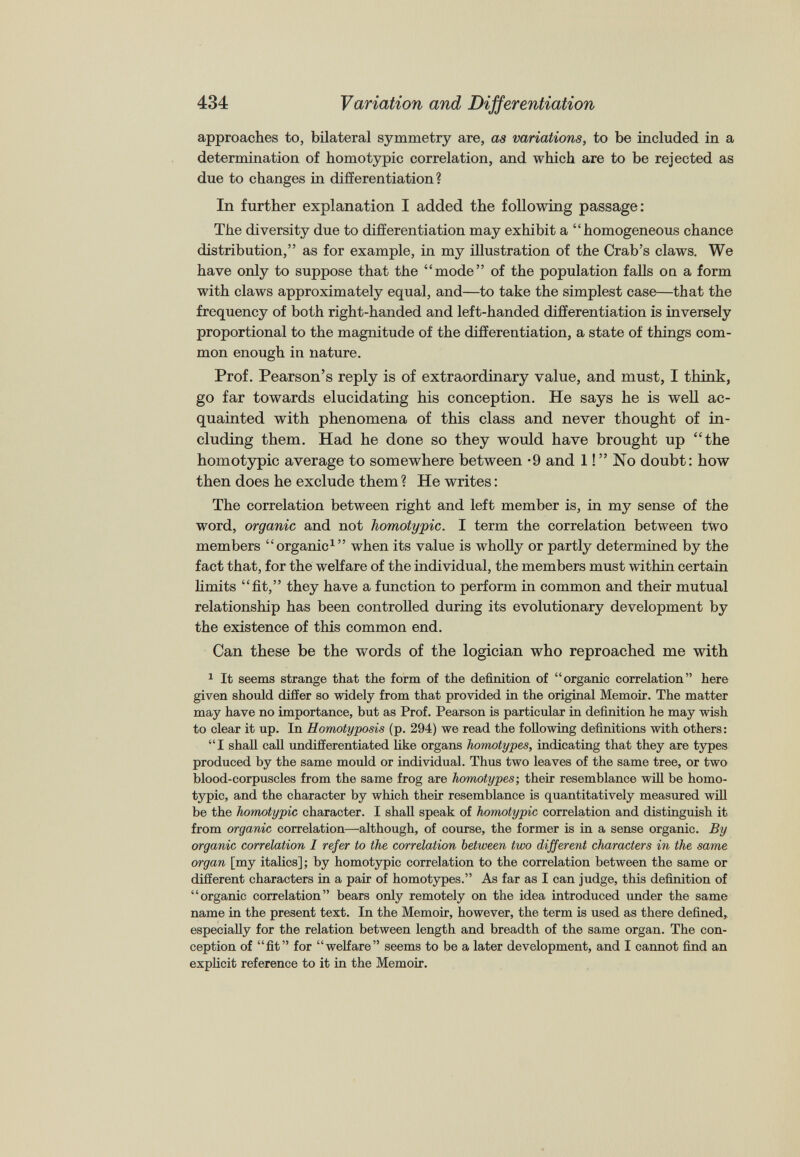 approaches to, bilateral symmetry are, as variations, to be included in a determination of homotypic correlation, and which are to be rejected as due to changes in differentiation? In further explanation I added the following passage: The diversity due to differentiation may exhibit a “homogeneous chance distribution,” as for example, in my illustration of the Crab’s claws. We have only to suppose that the “mode” of the population falls on a form with claws approximately equal, and—to take the simplest case—that the frequency of both right-handed and left-handed differentiation is inversely proportional to the magnitude of the differentiation, a state of things com mon enough in nature. Prof. Pearson’s reply is of extraordinary value, and must, I think, go far towards elucidating his conception. He says he is well ac quainted with phenomena of this class and never thought of in cluding them. Had he done so they would have brought up “the homotypic average to somewhere between *9 and 1!” No doubt: how then does he exclude them ? He writes: The correlation between right and left member is, in my sense of the word, organic and not homotypic. I term the correlation between two members “organic 1 ” when its value is wholly or partly determined by the fact that, for the welfare of the individual, the members must within certain limits “fit,” they have a function to perform in common and their mutual relationship has been controlled during its evolutionary development by the existence of this common end. Can these be the words of the logician who reproached me with 1 It seems strange that the form of the definition of “organic correlation” here given should differ so widely from that provided in the original Memoir. The matter may have no importance, but as Prof. Pearson is particular in definition he may wish to clear it up. In Homotyposis (p. 294) we read the following definitions with others: “I shall call undifferentiated like organs homotypes, indicating that they are types produced by the same mould or individual. Thus two leaves of the same tree, or two blood-corpuscles from the same frog are homotypes ; their resemblance will be homo typic, and the character by which their resemblance is quantitatively measured will be the homotypic character. I shall speak of homotypic correlation and distinguish it from organic correlation—although, of course, the former is in a sense organic. By organic correlation I refer to the correlation between two different characters in the same organ [my italics]; by homotypic correlation to the correlation between the same or different characters in a pair of homotypes.” As far as I can judge, this definition of “organic correlation” bears only remotely on the idea introduced under the same name in the present text. In the Memoir, however, the term is used as there defined, especially for the relation between length and breadth of the same organ. The con ception of “fit” for “welfare” seems to be a later development, and I cannot find an explicit reference to it in the Memoir.