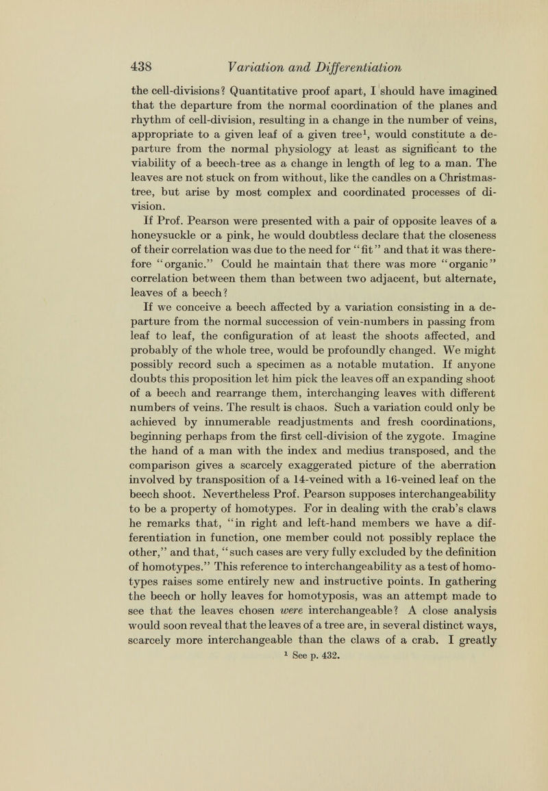the cell-divisions ? Quantitative proof apart, I should have imagined that the departure from the normal coordination of the planes and rhythm of cell-division, resulting in a change in the number of veins, appropriate to a given leaf of a given tree 1 , would constitute a de parture from the normal physiology at least as significant to the viability of a beech-tree as a change in length of leg to a man. The leaves are not stuck on from without, like the candles on a Christmas- tree, but arise by most complex and coordinated processes of di vision. If Prof. Pearson were presented with a pair of opposite leaves of a honeysuckle or a pink, he would doubtless declare that the closeness of their correlation was due to the need for “ fit ” and that it was there fore “organic.” Could he maintain that there was more “organic” correlation between them than between two adjacent, but alternate, leaves of a beech ? If we conceive a beech affected by a variation consisting in a de parture from the normal succession of vein-numbers in passing from leaf to leaf, the configuration of at least the shoots affected, and probably of the whole tree, would be profoundly changed. We might possibly record such a specimen as a notable mutation. If anyone doubts this proposition let him pick the leaves off an expanding shoot of a beech and rearrange them, interchanging leaves with different numbers of veins. The result is chaos. Such a variation could only be achieved by innumerable readjustments and fresh coordinations, beginning perhaps from the first cell-division of the zygote. Imagine the hand of a man with the index and medius transposed, and the comparison gives a scarcely exaggerated picture of the aberration involved by transposition of a 14-veined with a 16-veined leaf on the beech shoot. Nevertheless Prof. Pearson supposes interchangeability to be a property of homotypes. For in dealing with the crab’s claws he remarks that, “in right and left-hand members we have a dif ferentiation in function, one member could not possibly replace the other,” and that, “such cases are very fully excluded by the definition of homotypes.” This reference to interchangeability as a test of homo types raises some entirely new and instructive points. In gathering the beech or holly leaves for homotyposis, was an attempt made to see that the leaves chosen were interchangeable? A close analysis would soon reveal that the leaves of a tree are, in several distinct ways, scarcely more interchangeable than the claws of a crab. I greatly 1 See p. 432.