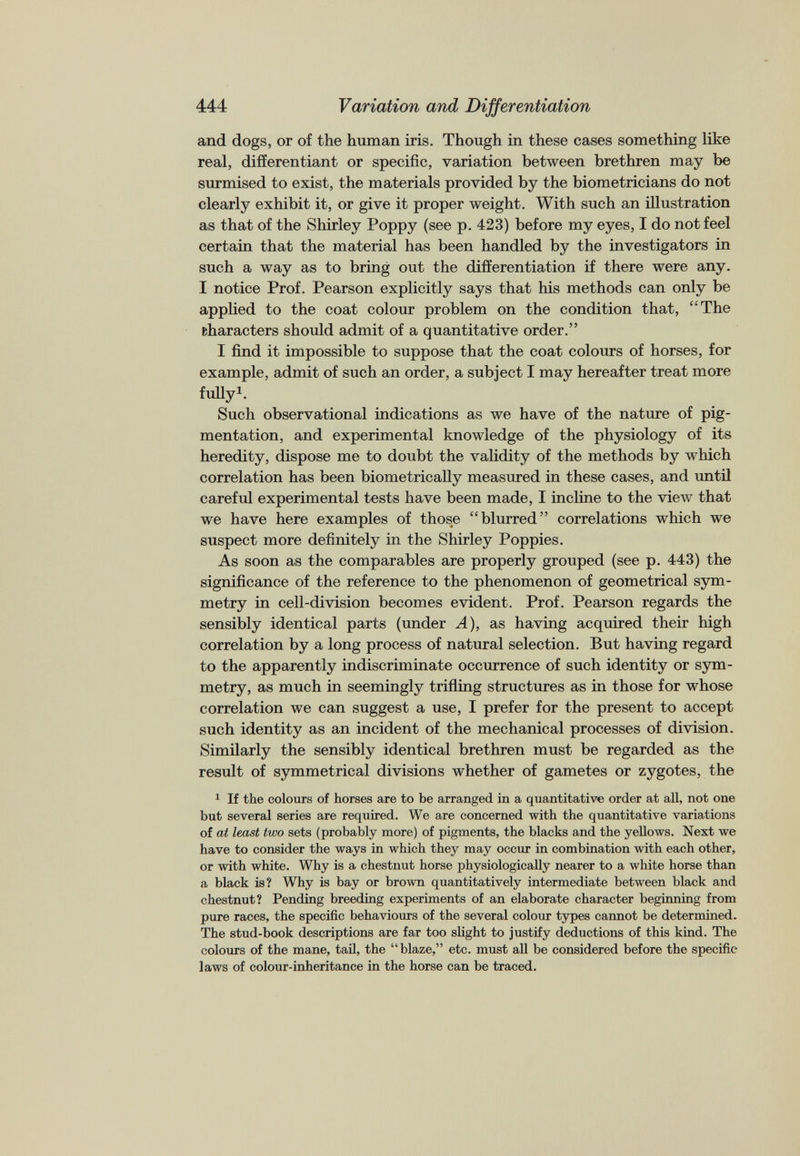 and dogs, or of the human iris. Though in these cases something like real, differentiant or specific, variation between brethren may be surmised to exist, the materials provided by the biometricians do not clearly exhibit it, or give it proper weight. With such an illustration as that of the Shirley Poppy (see p. 423) before my eyes, I do not feel certain that the material has been handled by the investigators in such a way as to bring out the differentiation if there were any. I notice Prof. Pearson explicitly says that his methods can only be applied to the coat colour problem on the condition that, “The characters should admit of a quantitative order.” I find it impossible to suppose that the coat colours of horses, for example, admit of such an order, a subject I may hereafter treat more fully 1 . Such observational indications as we have of the nature of pig mentation, and experimental knowledge of the physiology of its heredity, dispose me to doubt the validity of the methods by which correlation has been biometrically measured in these cases, and until careful experimental tests have been made, I incline to the view that we have here examples of those “blurred” correlations which we suspect more definitely in the Shirley Poppies. As soon as the comparables are properly grouped (see p. 443) the significance of the reference to the phenomenon of geometrical sym metry in cell-division becomes evident. Prof. Pearson regards the sensibly identical parts (under A), as having acquired their high correlation by a long process of natural selection. But having regard to the apparently indiscriminate occurrence of such identity or sym metry, as much in seemingly trifling structures as in those for whose correlation we can suggest a use, I prefer for the present to accept such identity as an incident of the mechanical processes of division. Similarly the sensibly identical brethren must be regarded as the result of symmetrical divisions whether of gametes or zygotes, the 1 If the colours of horses are to be arranged in a quantitative order at all, not one but several series are required. We are concerned with the quantitative variations of at least two sets (probably more) of pigments, the blacks and the yellows. Next we have to consider the ways in which they may occur in combination with each other, or with white. Why is a chestnut horse physiologically nearer to a white horse than a black is? Why is bay or brown quantitatively intermediate between black and chestnut? Pending breeding experiments of an elaborate character beginning from pure races, the specific behaviours of the several colour types cannot be determined. The stud-book descriptions are far too slight to justify deductions of this kind. The colours of the mane, tail, the “blaze,” etc. must all be considered before the specific laws of colour-inheritance in the horse can be traced.