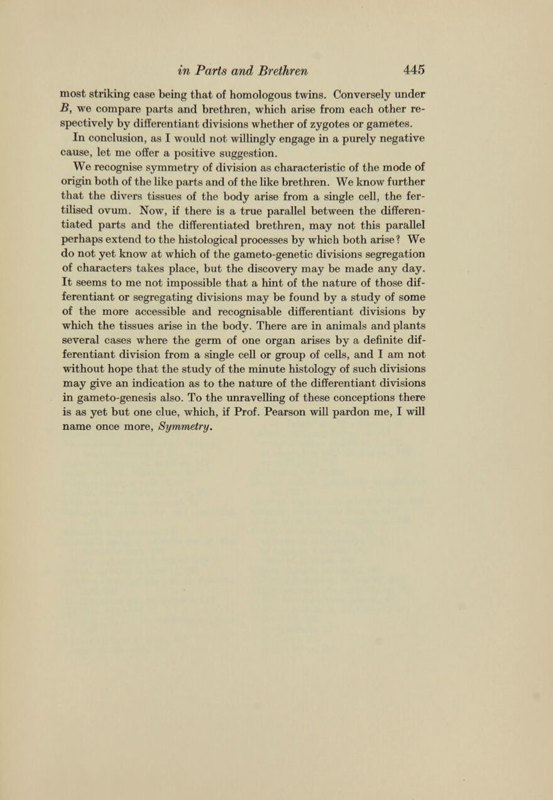 most striking case being that of homologous twins. Conversely under B, we compare parts and brethren, which arise from each other re spectively by differentiant divisions whether of zygotes or gametes. In conclusion, as I would not willingly engage in a purely negative cause, let me offer a positive suggestion. We recognise symmetry of division as characteristic of the mode of origin both of the like parts and of the like brethren. We know further that the divers tissues of the body arise from a single cell, the fer tilised ovum. Now, if there is a true parallel between the differen tiated parts and the differentiated brethren, may not this parallel perhaps extend to the histological processes by which both arise? We do not yet know at which of the gameto-genetic divisions segregation of characters takes place, but the discovery may be made any day. It seems to me not impossible that a hint of the nature of those dif ferentiant or segregating divisions may be found by a study of some of the more accessible and recognisable differentiant divisions by which the tissues arise in the body. There are in animals and plants several cases where the germ of one organ arises by a definite dif ferentiant division from a single cell or group of cells, and I am not without hope that the study of the minute histology of such divisions may give an indication as to the nature of the differentiant divisions in gameto-genesis also. To the unravelling of these conceptions there is as yet but one clue, which, if Prof. Pearson will pardon me, I will name once more, Symmetry.
