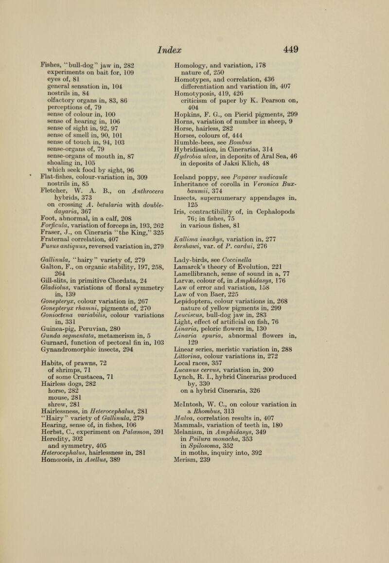 Fishes, “bull-dog” jaw in, 282 experiments on bait for, 109 eyes of, 81 general sensation in, 104 nostrils in, 84 olfactory organs in, 83, 86 perceptions of, 79 sense of colour in, 100 sense of hearing in, 106 sense of sight in, 92, 97 sense of smell in, 90, 101 sense of touch in, 94, 103 sense-organs of, 79 sense-organs of mouth in, 87 shoaling in, 105 which seek food by sight, 96 Flat-fishes, colour-variation in, 309 nostrils in, 85 Fletcher, W. A. B., on Anthrocera hybrids, 373 on crossing A. betularia with double- dayaria, 367 Foot, abnormal, in a calf, 208 Forficula, variation of forceps in, 193, 262 Fraser, J., on Cineraria “the King,” 325 Fraternal correlation, 407 Fusus antiquus, reversed variation in, 279 Gallinula, “hairy” variety of, 279 Galton, F., on organic stability, 197, 258, 264 Gill-slits, in primitive Chordata, 24 Gladiolus, variations of floral svmmetrv in, 139 Gonepteryx, colour variation in, 267 Gonepteryx rhamni, pigments of, 270 Gonioctena variabilis, colour variations in, 331 Guinea-pig, Peruvian, 280 Gunda segmentata, metamerism in, 5 Gurnard, function of pectoral fin in, 103 Gynandromorphic insects, 294 Habits, of prawns, 72 of shrimps, 71 of some Crustacea, 71 Hairless dogs, 282 horse, 282 mouse, 281 shrew, 281 Hairlessness, in Heterocephalus, 281 “Hairy” variety of Gallinula, 279 Hearing, sense of, in fishes, 106 Herbst, C., experiment on Palcemon, 391 Heredity, 302 and symmetry, 405 Heterocephalus, hairlessness in, 281 Homoeosis, in Asellus, 389 Homology, and variation, 178 nature of, 250 Homotypes, and correlation, 436 differentiation and variation in, 407 Homotyposis, 419, 426 criticism of paper by K. Pearson on, 404 Hopkins, F. G., on Pierid pigments, 299 Horns, variation of number in sheep, 9 Horse, hairless, 282 Horses, colours of, 444 Humble-bees, see Bombus Hybridisation, in Cinerarias, 314 Hydrobia ulvce, in deposits of Aral Sea, 46 in deposits of Jaksi Klich, 48 Iceland poppy, see Papaver nudicaule Inheritance of corolla in Veronica Bux- baumii, 374 Insects, supernumerary appendages in, 125 Iris, contractibility of, in Cephalopods 76; in fishes, 75 in various fishes, 81 Kallima inachys, variation in, 277 lcershawi, var. of P. cardui, 276 Lady-birds, see Coccinella Lamarck’s theory of Evolution, 221 Lameflibranch, sense of sound in a, 77 Larvae, colour of, in Amphidasys, 176 Law of error and variation, 158 Law of von Baer, 225 Lepidoptera, colour variations in, 268 nature of yellow pigments in, 299 Leuciscus, bull-dog jaw in, 283 Light, effect of artificial on fish, 76 Linaria, peloric flowers in, 130 Linaria spuria, abnormal flowers in, 129 Linear series, meristic variation in, 288 Littorina, colour variations in, 272 Local races, 357 Lucanus cervus, variation in, 200 Lynch, R. I., hybrid Cinerarias produced by, 330 on a hybrid Cineraria, 326 McIntosh, W. C., on colour variation in a Rhombus, 313 Malva, correlation results in, 407 Mammals, variation of teeth in, 180 Melanism, in Amphidasys, 349 in Psilura monacha, 353 in Spilosoma, 352 in moths, inquiry into, 392 Merism, 239