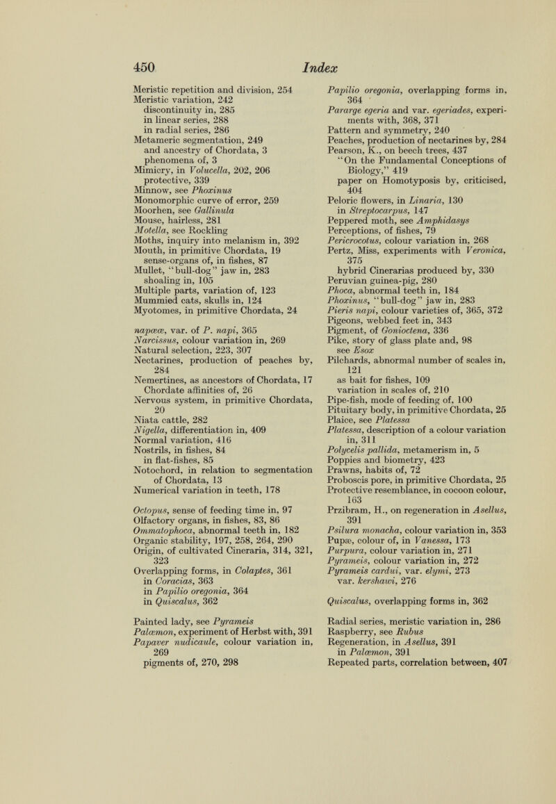 Meristic repetition and division, 254 Meristic variation, 242 discontinuity in, 285 in linear series, 288 in radial series, 286 Metamerie segmentation, 249 and ancestry of Chordata, 3 phenomena of, 3 Mimicry, in Volucella, 202, 206 protective, 339 Minnow, see Phoxinus Monomorphic curve of error, 259 Moorhen, see Gattinula Mouse, hairless, 281 Moietta, see Rockling Moths, inquiry into melanism in, 392 Mouth, in primitive Chordata, 19 sense-organs of, in fishes, 87 Mullet, “bull-dog” jaw in, 283 shoaling in, 105 Multiple parts, variation of, 123 Mummied cats, skulls in, 124 Myotomes, in primitive Chordata, 24 napcece, var. of P. napi, 365 Narcissus, colour variation in, 269 Natural selection, 223, 307 Nectarines, production of peaches by, 284 Nemertines, as ancestors of Chordata, 17 Chordate affinities of, 26 Nervous system, in primitive Chordata, 20 Niata cattle, 282 Nigella, differentiation in, 409 Normal variation, 416 Nostrils, in fishes, 84 in flat-fishes, 85 Notochord, in relation to segmentation of Chordata, 13 Numerical variation in teeth, 178 Octopus, sense of feeding time in, 97 Olfactory organs, in fishes, 83, 86 Ommatophoca, abnormal teeth in, 182 Organic stability, 197, 258, 264, 290 Origin, of cultivated Cineraria, 314, 321, 323 Overlapping forms, in Colaptes, 361 in Coracias, 363 in Papilio oregonia, 364 in Quiscalus, 362 Painted lady, see Pyrameis Palcemon, experiment of Herbst with, 391 Papaver nudicaule, colour variation in, 269 pigments of, 270, 298 Papilio oregonia, overlapping forms in, 364 Pararge egeria and var. egeriades, experi ments with, 368, 371 Pattern and symmetry, 240 Peaches, production of nectarines by, 284 Pearson, K., on beech trees, 437 “On the Fundamental Conceptions of Biology,” 419 paper on Homotyposis by, criticised, 404 Peloric flowers, in Linaria, 130 in Streptocarpus, 147 Peppered moth, see Amphidasys Perceptions, of fishes, 79 Pericrocotus, colour variation in, 268 Pertz, Miss, experiments with Veronica, 375 hybrid Cinerarias produced by, 330 Peruvian guinea-pig, 280 Phoca, abnormal teeth in, 184 Phoxinus, “bull-dog” jaw in, 283 Pieris napi, colour varieties of, 365, 372 Pigeons, webbed feet in, 343 Pigment, of Gonioctena, 336 Pike, story of glass plate and, 98 see Esox Pilchards, abnormal number of scales in, 121 as bait for fishes, 109 variation in scales of, 210 Pipe-fish, mode of feeding of, 100 Pituitary body, in primitive Chordata, 25 Plaice, see Platessa Platessa, description of a colour variation in, 311 Polycelis pallida, metamerism in, 5 Poppies and biometry, 423 Prawns, habits of, 72 Proboscis pore, in primitive Chordata, 25 Protective resemblance, in cocoon colour, 163 Przibram, H., on regeneration in Asellus, 391 Psilura monacha, colour variation in, 353 Pupse, colour of, in Vanessa, 173 Purpura, colour variation in, 271 Pyrameis, colour variation in, 272 Pyrameis cardui, var. elymi, 273 var. kershawi, 276 Quiscalus, overlapping forms in, 362 Radial series, meristic variation in, 286 Raspberry, see Rubus Regeneration, in Asellus, 391 in Palcemon, 391 Repeated parts, correlation between, 407