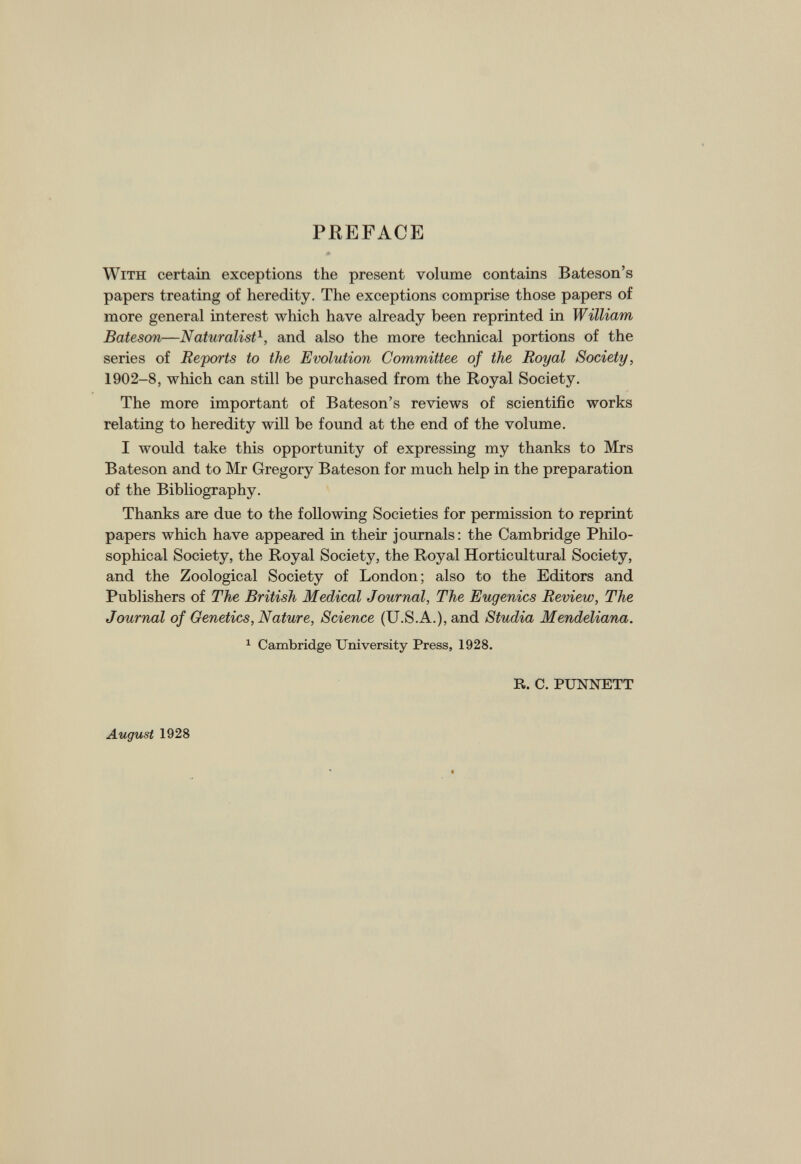 PREFACE With certain exceptions the present volume contains Bateson’s papers treating of heredity. The exceptions comprise those papers of more general interest which have already been reprinted in William Bateson—Naturalist \ and also the more technical portions of the series of Reports to the Evolution Committee of the Royal Society, 1902-8, which can still be purchased from the Royal Society. The more important of Bateson’s reviews of scientific works relating to heredity will be found at the end of the volume. I would take this opportunity of expressing my thanks to Mrs Bateson and to Mr Gregory Bateson for much help in the preparation of the Bibliography. Thanks are due to the following Societies for permission to reprint papers which have appeared in their journals: the Cambridge Philo sophical Society, the Royal Society, the Royal Horticultural Society, and the Zoological Society of London; also to the Editors and Publishers of The British Medical Journal, The Eugenics Review, The Journal of Genetics, Nature, Science (U.S.A.), and Studia Mendeliana. 1 Cambridge University Press, 1928. R. C. PUNNETT August 1928