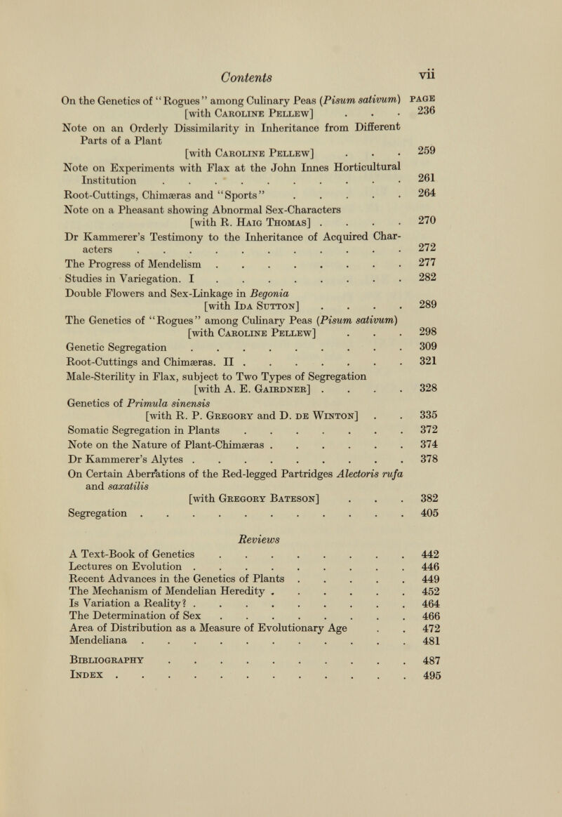 On the Genetics of “Rogues” among Culinary Peas (Pisurn sativum) page [with Caroline Pellew] . . • 236 Note on an Orderly Dissimilarity in Inheritance from Different Parts of a Plant [with Caroline Pellew] . . • 259 Note on Experiments with Flax at the John Innes Horticultural Institution 261 Root-Cuttings, Chimaeras and “Sports” . 264 Note on a Pheasant showing Abnormal Sex-Characters [with R. Haig Thomas] .... 270 Dr Kammerer’s Testimony to the Inheritance of Acquired Char acters ........... 272 The Progress of Mendelism . . . . . . . .277 Studies in Variegation. I ....... 282 Double Flowers and Sex-Linkage in Begonia [with Ida Sutton] .... 289 The Genetics of “Rogues” among Culinary Peas (Pisum sativum) [with Caroline Pellew] . . . 298 Genetic Segregation ......... 309 Root-Cuttings and Chimaeras. II . . . . . . .321 Male-Sterility in Flax, subject to Two Types of Segregation [with A. E. Gairdner] .... 328 Genetics of Primula sinensis [with R. P. Gregory and D. de Winton] . . 335 Somatic Segregation in Plants . . . . . . .372 Note on the Nature of Plant-Chimaeras . . . . . .374 Dr Kammerer’s Alytes . . . . . . . . .378 On Certain Aberrations of the Red-legged Partridges Aledoris rufa and saxatilis [with Gregory Bateson] . . . 382 Segregation ........... 405 Reviews A Text-Book of Genetics ........ 442 Lectures on Evolution ......... 446 Recent Advances in the Genetics of Plants ..... 449 The Mechanism of Mendelian Heredity ...... 452 Is Variation a Reality? ......... 464 The Determination of Sex ........ 466 Area of Distribution as a Measure of Evolutionary Age . . 472 Mendeliana ........... 481 Bibliography 487 Index 495