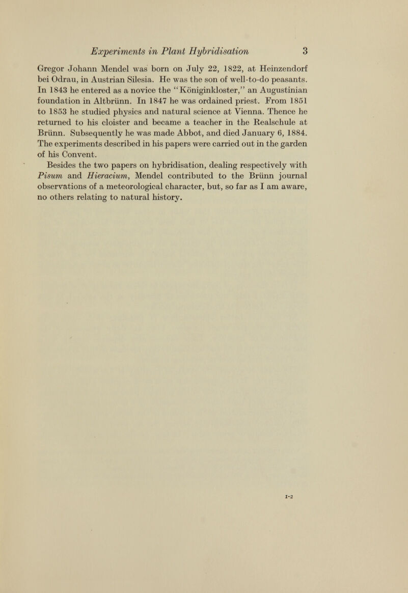 Experiments in Plant Hybridisation 3 Gregor Johann Mendel was born on July 22, 1822, at Heinzendorf bei Odrau, in Austrian Silesia. He was the son of well-to-do peasants. In 1843 he entered as a novice the “Königinkloster,” an Augustinian foundation in Altbrünn. In 1847 he was ordained priest. From 1851 to 1853 he studied physics and natural science at Vienna. Thence he returned to his cloister and became a teacher in the Realschule at Brünn. Subsequently he was made Abbot, and died January 6, 1884. The experiments described in his papers were carried out in the garden of his Convent. Besides the two papers on hybridisation, dealing respectively with Pisum and Hieracium, Mendel contributed to the Brünn journal observations of a meteorological character, but, so far as I am aware, no others relating to natural history.