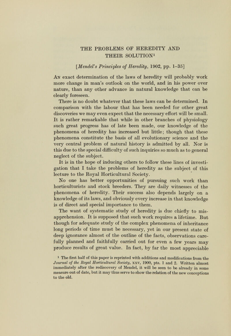 THE PROBLEMS OF HEREDITY AND THEIR SOLUTION 1 [Mendel’s Principles of Heredity, 1902, pp. 1-35] An exact determination of the laws of heredity will probably work more change in man’s outlook on the world, and in his power over nature, than any other advance in natural knowledge that can be clearly foreseen. There is no doubt whatever that these laws can be determined. In comparison with the labour that has been needed for other great discoveries we may even expect that the necessary effort will be small. It is rather remarkable that while in other branches of physiology such great progress has of late been made, our knowledge of the phenomena of heredity has increased but little; though that these phenomena constitute the basis of all evolutionary science and the very central problem of natural history is admitted by all. Nor is this due to the special difficulty of such inquiries so much as to general neglect of the subject. It is in the hope of inducing others to follow these lines of investi gation that I take the problems of heredity as the subject of this lecture to the Royal Horticultural Society. No one has better opportunities of pursuing such work than horticulturists and stock breeders. They are daily witnesses of the phenomena of heredity. Their success also depends largely on a knowledge of its laws, and obviously every increase in that knowledge is of direct and special importance to them. The want of systematic study of heredity is due chiefly to mis apprehension. It is supposed that such work requires a lifetime. But though for adequate study of the complex phenomena of inheritance long periods of time must be necessary, yet in our present state of deep ignorance almost of the outline of the facts, observations care fully planned and faithfully carried out for even a few years may produce results of great value. In fact, by far the most appreciable 1 The first half of this paper is reprinted with additions and modifications from the Journal of the Royal Horticultural Society , xxv, 1900, pts. 1 and 2. Written almost immediately after the rediscovery of Mendel, it will be seen to be already in some measure out of date, but it may thus serve to show the relation of the new conceptions to the old.