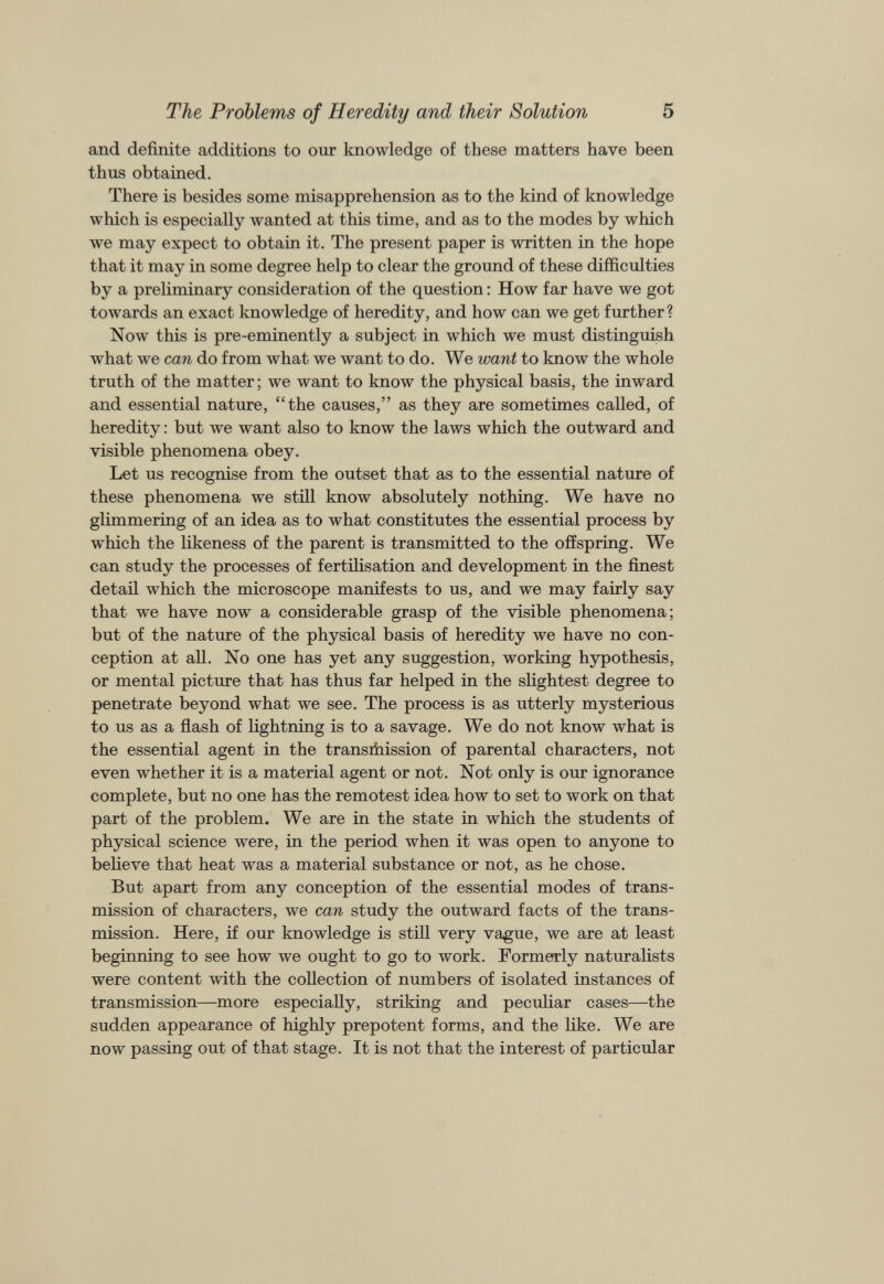 The Problems of Heredity and their Solution 5 and definite additions to our knowledge of these matters have been thus obtained. There is besides some misapprehension as to the kind of knowledge which is especially wanted at this time, and as to the modes by which we may expect to obtain it. The present paper is written in the hope that it may in some degree help to clear the ground of these difficulties by a preliminary consideration of the question: How far have we got towards an exact knowledge of heredity, and how can we get further ? Now this is pre-eminently a subject in which we must distinguish what we can do from what we want to do. We want to know the whole truth of the matter; we want to know the physical basis, the inward and essential nature, “the causes,” as they are sometimes called, of heredity: but we want also to know the laws which the outward and visible phenomena obey. Let us recognise from the outset that as to the essential nature of these phenomena we still know absolutely nothing. We have no glimmering of an idea as to what constitutes the essential process by which the likeness of the parent is transmitted to the offspring. We can study the processes of fertilisation and development in the finest detail which the microscope manifests to us, and we may fairly say that we have now a considerable grasp of the visible phenomena; but of the nature of the physical basis of heredity we have no con ception at all. No one has yet any suggestion, working hypothesis, or mental picture that has thus far helped in the slightest degree to penetrate beyond what we see. The process is as utterly mysterious to us as a flash of lightning is to a savage. We do not know what is the essential agent in the transrhission of parental characters, not even whether it is a material agent or not. Not only is our ignorance complete, but no one has the remotest idea how to set to work on that part of the problem. We are in the state in which the students of physical science were, in the period when it was open to anyone to believe that heat was a material substance or not, as he chose. But apart from any conception of the essential modes of trans mission of characters, we can study the outward facts of the trans mission. Here, if our knowledge is still very vague, we are at least beginning to see how we ought to go to work. Formerly naturalists were content with the collection of numbers of isolated instances of transmission—more especially, striking and peculiar cases—the sudden appearance of highly prepotent forms, and the like. We are now passing out of that stage. It is not that the interest of particular