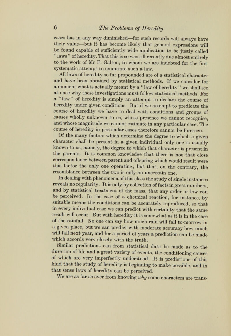 cases has in any way diminished—for such records will always have their value—but it has become likely that general expressions will be found capable of sufficiently wide application to be justly called “laws ” of heredity. That this is so was till recently due almost entirely to the work of Mr F. Galton, to whom we are indebted for the first systematic attempt to enuntiate such a law. All laws of heredity so far propounded are of a statistical character and have been obtained by statistical methods. If we consider for a moment what is actually meant by a “law of heredity” we shall see at once why these investigations must follow statistical methods. For a “law” of heredity is simply an attempt to declare the course of heredity under given conditions. But if we attempt to predicate the course of heredity we have to deal with conditions and groups of causes wholly unknown to us, whose presence we cannot recognise, and whose magnitude we cannot estimate in any particular case. The course of heredity in particular cases therefore cannot be foreseen. Of the many factors which determine the degree to which a given character shall be present in a given individual only one is usually known to us, namely, the degree to which that character is present in the parents. It is common knowledge that there is not that close correspondence between parent and offspring which would result were this factor the only one operating; but that, on the contrary, the resemblance between the two is only an uncertain one. In dealing with phenomena of this class the study of single instances reveals no regularity. It is only by collection of facts in great numbers, and by statistical treatment of the mass, that any order or law can be perceived. In the case of a chemical reaction, for instance, by suitable means the conditions can be accurately reproduced, so that in every individual case we can predict with certainty that the same result will occur. But with heredity it is somewhat as it is in the case of the rainfall. No one can say how much rain will fall to-morrow in a given place, but we can predict with moderate accuracy how much will fall next year, and for a period of years a prediction can be made which accords very closely with the truth. Similar predictions can from statistical data be made as to the duration of life and a great variety of events, the conditioning causes of which are very imperfectly understood. It is predictions of this kind that the study of heredity is beginning to make possible, and in that sense laws of heredity can be perceived. We are as far as ever from knowing why some characters are trans-