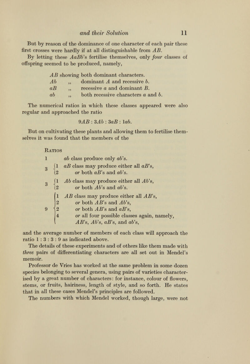 But by reason of the dominance of one character of each pair these first crosses were hardly if at all distinguishable from AB. By letting these AaBb’s fertilise themselves, only four classes of offspring seemed to be produced, namely, AB showing both dominant characters. Ab ,, dominant A and recessive b. aB ,, recessive a and dominant B. ab ,, both recessive characters a and b. The numerical ratios in which these classes appeared were also regular and approached the ratio 9 AB : 3Ab : 3 aB : lab. But on cultivating these plants and allowing them to fertilise them selves it was found that the members of the Ratios ab class produce only ab’s. aB class may produce either all aB’s, or both aB’s and ab’s. Ab class may produce either all Ab’s, or both M6’s and ab’s. AB class may produce either all HH’s, or both AB’s and Ab’s, or both AB’s and aB’s, or all four possible classes again, namely, AB’s, Ab’s, aB’s, and ab’s, and the average number of members of each class will approach the ratio 1 : 3 : 3 : 9 as indicated above. The details of these experiments and of others like them made with three pairs of differentiating characters are all set out in Mendel’s memoir. Professor de Vries has worked at the same problem in some dozen species belonging to several genera, using pairs of varieties character ised by a great number of characters: for instance, colour of flowers, stems, or fruits, hairiness, length of style, and so forth. He states that in all these cases Mendel’s principles are followed. The numbers with which Mendel worked, though large, were not 1 3 8 9 1