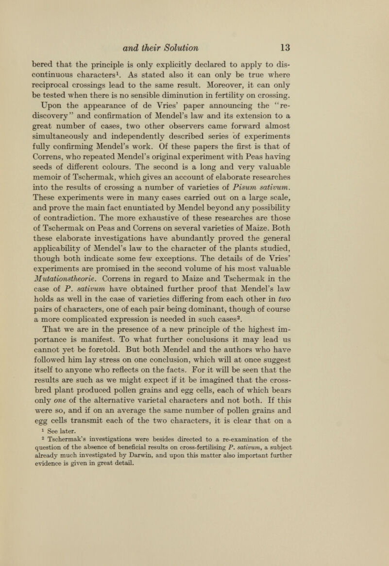bered that the principle is only explicitly declared to apply to dis continuous characters 1 . As stated also it can only be true where reciprocal crossings lead to the same result. Moreover, it can only be tested when there is no sensible diminution in fertility on crossing. Upon the appearance of de Vries’ paper announcing the “re discovery” and confirmation of Mendel’s law and its extension to a great number of cases, two other observers came forward almost simultaneously and independently described series of experiments fully confirming Mendel’s work. Of these papers the first is that of Correns, who repeated Mendel’s original experiment with Peas having seeds of different colours. The second is a long and very valuable memoir of Tschermak, which gives an account of elaborate researches into the results of crossing a number of varieties of Pisum sativum. These experiments were in many cases carried out on a large scale, and prove the main fact enuntiated by Mendel beyond any possibility of contradiction. The more exhaustive of these researches are those of Tschermak on Peas and Correns on several varieties of Maize. Both these elaborate investigations have abundantly proved the general applicability of Mendel’s law to the character of the plants studied, though both indicate some few exceptions. The details of de Vries’ experiments are promised in the second volume of his most valuable J lutationstheorie. Correns in regard to Maize and Tschermak in the case of P. sativum have obtained further proof that Mendel’s law holds as well in the case of varieties differing from each other in two pairs of characters, one of each pair being dominant, though of course a more complicated expression is needed in such cases 2 . That we are in the presence of a new principle of the highest im portance is manifest. To what further conclusions it may lead us cannot yet be foretold. But both Mendel and the authors who have followed him lay stress on one conclusion, which will at once suggest itself to anyone who reflects on the facts. For it will be seen that the results are such as we might expect if it be imagined that the cross bred plant produced pollen grains and egg cells, each of which bears only one of the alternative varietal characters and not both. If this were so, and if on an average the same number of pollen grains and egg cells transmit each of the two characters, it is clear that on a 1 See later. 2 Tschermak’s investigations were besides directed to a re-examination of the question of the absence of beneficial results on cross-fertilising P. sativum, a subject already much investigated by Darwin, and upon this matter also important further evidence is given in great detail.