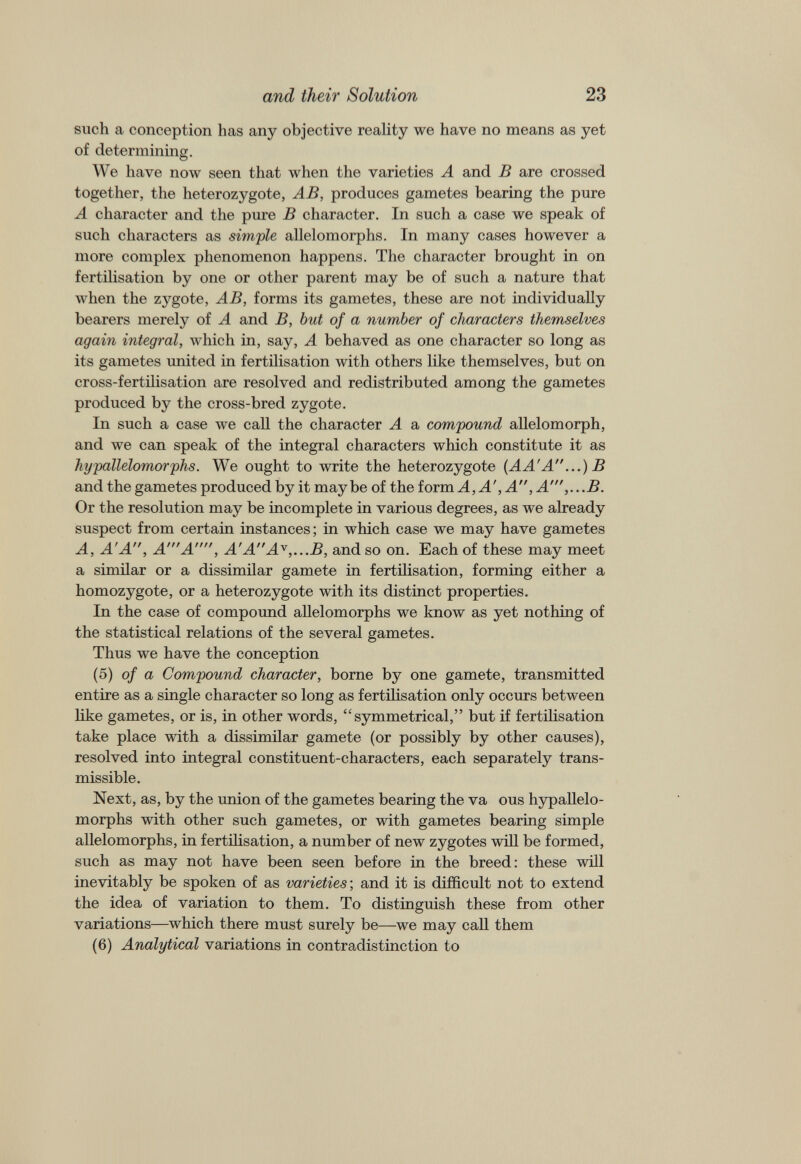 such a conception has any objective reality we have no means as yet of determining. We have now seen that when the varieties A and B are crossed together, the heterozygote, AB, produces gametes bearing the pure A character and the pure B character. In such a case we speak of such characters as simple allelomorphs. In many cases however a more complex phenomenon happens. The character brought in on fertilisation by one or other parent may be of such a nature that when the zygote, AB, forms its gametes, these are not individually bearers merely of A and B, but of a number of characters themselves again integral, which in, say, A behaved as one character so long as its gametes united in fertilisation with others like themselves, but on cross-fertilisation are resolved and redistributed among the gametes produced by the cross-bred zygote. In such a case we call the character A a compound allelomorph, and we can speak of the integral characters which constitute it as hypallelomorphs. We ought to write the heterozygote (AA'A...)B and the gametes produced by it maybe of the form A, A', A, A' ,...B. Or the resolution may be incomplete in various degrees, as we already suspect from certain instances; in which case we may have gametes A, A'A, A'A, A'AA y ,...B, and so on. Each of these may meet a similar or a dissimilar gamete in fertilisation, forming either a homozygote, or a heterozygote with its distinct properties. In the case of compound allelomorphs we know as yet nothing of the statistical relations of the several gametes. Thus we have the conception (5) of a Compound character, borne by one gamete, transmitted entire as a single character so long as fertilisation only occurs between like gametes, or is, in other words, “symmetrical,” but if fertilisation take place with a dissimilar gamete (or possibly by other causes), resolved into integral constituent-characters, each separately trans missible. Next, as, by the union of the gametes bearing the va ous hypallelo morphs with other such gametes, or with gametes bearing simple allelomorphs, in fertilisation, a number of new zygotes will be formed, such as may not have been seen before in the breed: these will inevitably be spoken of as varieties-, and it is difficult not to extend the idea of variation to them. To distinguish these from other variations—which there must surely be—we may call them (6) Analytical variations in contradistinction to