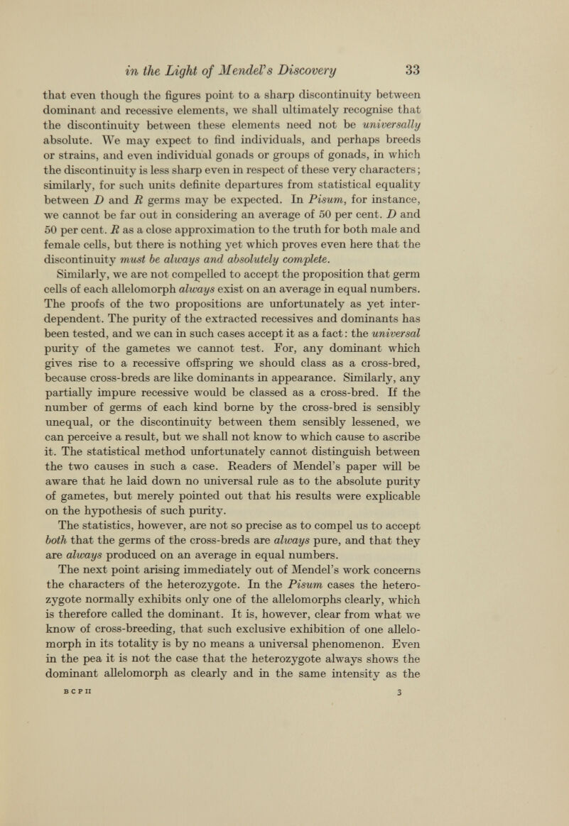 that even though the figures point to a sharp discontinuity between dominant and recessive elements, we shall ultimately recognise that the discontinuity between these elements need not be universally absolute. We may expect to find individuals, and perhaps breeds or strains, and even individual gonads or groups of gonads, in which the discontinuity is less sharp even in respect of these very characters ; similarly, for such units definite departures from statistical equality between D and R germs may be expected. In Pisum, for instance, we cannot be far out in considering an average of 50 per cent. D and 50 per cent. R as a close approximation to the truth for both male and female cells, but there is nothing yet which proves even here that the discontinuity must be always and absolutely complete. Similarly, we are not compelled to accept the proposition that germ cells of each allelomorph always exist on an average in equal numbers. The proofs of the two propositions are unfortunately as yet inter dependent. The purity of the extracted récessives and dominants has been tested, and we can in such cases accept it as a fact : the universal purity of the gametes we cannot test. For, any dominant which gives rise to a recessive offspring we should class as a cross-bred, because cross-breds are like dominants in appearance. Similarly, any partially impure recessive would be classed as a cross-bred. If the number of germs of each kind borne by the cross-bred is sensibly unequal, or the discontinuity between them sensibly lessened, we can perceive a result, but we shall not know to which cause to ascribe it. The statistical method unfortunately cannot distinguish between the two causes in such a case. Readers of Mendel’s paper will be aware that he laid down no universal rule as to the absolute purity of gametes, but merely pointed out that his results were explicable on the hypothesis of such purity. The statistics, however, are not so precise as to compel us to accept both that the germs of the cross-breds are always pure, and that they are always produced on an average in equal numbers. The next point arising immediately out of Mendel’s work concerns the characters of the heterozygote. In the Pisum cases the hetero zygote normally exhibits only one of the allelomorphs clearly, which is therefore called the dominant. It is, however, clear from what we know of cross-breeding, that such exclusive exhibition of one allelo morph in its totality is by no means a universal phenomenon. Even in the pea it is not the case that the heterozygote always shows the dominant allelomorph as clearly and in the same intensity as the B C P II