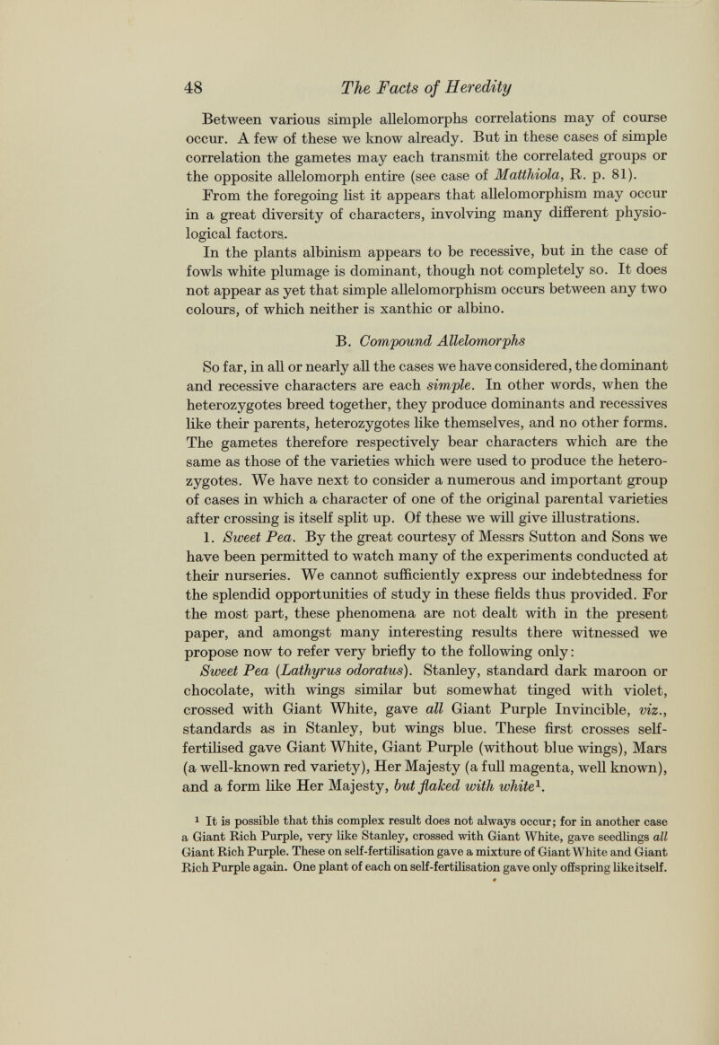 Between various simple allelomorphs correlations may of course occur. A few of these we know already. But in these cases of simple correlation the gametes may each transmit the correlated groups or the opposite allelomorph entire (see case of Matthiola, R. p. 81). From the foregoing list it appears that allelomorphism may occur in a great diversity of characters, involving many different physio logical factors. In the plants albinism appears to be recessive, but in the case of fowls white plumage is dominant, though not completely so. It does not appear as yet that simple allelomorphism occurs between any two colours, of which neither is xanthic or albino. B. Compound Allelomorphs So far, in all or nearly all the cases we have considered, the dominant and recessive characters are each simple. In other words, when the heterozygotes breed together, they produce dominants and recessives like their parents, heterozygotes like themselves, and no other forms. The gametes therefore respectively bear characters which are the same as those of the varieties which were used to produce the hetero zygotes. We have next to consider a numerous and important group of cases in which a character of one of the original parental varieties after crossing is itself split up. Of these we will give illustrations. 1. Sweet Pea. By the great courtesy of Messrs Sutton and Sons we have been permitted to watch many of the experiments conducted at their nurseries. We cannot sufficiently express our indebtedness for the splendid opportunities of study in these fields thus provided. For the most part, these phenomena are not dealt with in the present paper, and amongst many interesting results there witnessed we propose now to refer very briefly to the following only: Sweet Pea (Lathyrus odoratus). Stanley, standard dark maroon or chocolate, with wings similar but somewhat tinged with violet, crossed with Giant White, gave all Giant Purple Invincible, viz., standards as in Stanley, but wings blue. These first crosses self- fertilised gave Giant White, Giant Purple (without blue wings), Mars (a well-known red variety), Her Majesty (a full magenta, well known), and a form like Her Majesty, but flaked with white 1 . 1 It is possible that this complex result does not always occur; for in another case a Giant Rich Purple, very like Stanley, crossed with Giant White, gave seedlings all Giant Rich Purple. These on self-fertilisation gave a mixture of Giant White and Giant Rich Purple again. One plant of each on self-fertilisation gave only offspring like itself.