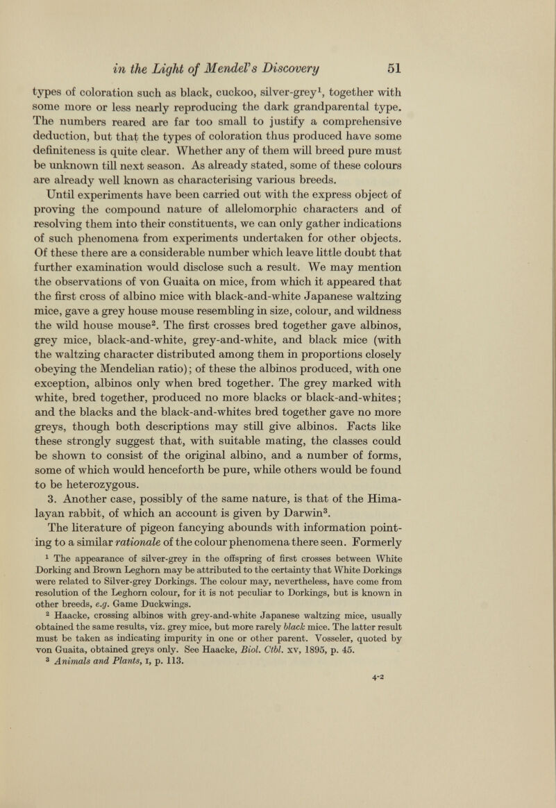 types of coloration such as black, cuckoo, silver-grey 1 , together with some more or less nearly reproducing the dark grandparental type. The numbers reared are far too small to justify a comprehensive deduction, but that the types of coloration thus produced have some definiteness is quite clear. Whether any of them will breed pure must be unknown till next season. As already stated, some of these colours are already well known as characterising various breeds. Until experiments have been carried out with the express object of proving the compound nature of allelomorphic characters and of resolving them into their constituents, we can only gather indications of such phenomena from experiments undertaken for other objects. Of these there are a considerable number which leave little doubt that further examination would disclose such a result. We may mention the observations of von Guaita on mice, from which it appeared that the first cross of albino mice with black-and-white Japanese waltzing mice, gave a grey house mouse resembling in size, colour, and wildness the wild house mouse 2 . The first crosses bred together gave albinos, grey mice, black-and-white, grey-and-white, and black mice (with the waltzing character distributed among them in proportions closely obeying the Mendelian ratio); of these the albinos produced, with one exception, albinos only when bred together. The grey marked with white, bred together, produced no more blacks or black-and-whites; and the blacks and the black-and-whites bred together gave no more greys, though both descriptions may still give albinos. Facts like these strongly suggest that, with suitable mating, the classes could be shown to consist of the original albino, and a number of forms, some of which would henceforth be pure, while others would be found to be heterozygous. 3. Another case, possibly of the same nature, is that of the Hima layan rabbit, of which an account is given by Darwin 3 . The literature of pigeon fancying abounds with information point ing to a similar rationale of the colour phenomena there seen. Formerly 1 The appearance of silver-grey in the offspring of first crosses between White Dorking and Brown Leghorn may be attributed to the certainty that White Dorkings were related to Silver-grey Dorkings. The colour may, nevertheless, have come from resolution of the Leghorn colour, for it is not peculiar to Dorkings, but is known in other breeds, e.g. Game Duckwings. 2 Haacke, crossing albinos with grey-and-white Japanese waltzing mice, usually obtained the same results, viz. grey mice, but more rarely black mice. The latter result must be taken as indicating impurity in one or other parent. Vosseler, quoted by von Guaita, obtained greys only. See Haacke, Biol. Ctbl. xv, 1895, p. 45. 3 Animals and Plants, I, p. 113.