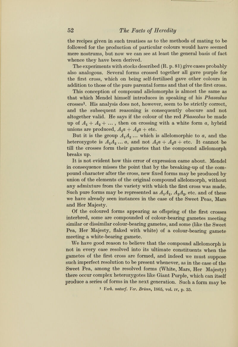 the recipes given in such treatises as to the methods of mating to be followed for the production of particular colours would have seemed mere nostrums, but now we can see at least the general basis of fact whence they have been derived. The experiments with stocks described (R. p. 81) give cases probably also analogous. Several forms crossed together all gave purple for the first cross, which on being self-fertilised gave other colours in addition to those of the pure parental forms and that of the first cross. This conception of compound allelomorphs is almost the same as that which Mendel himself introduces in speaking of his Phaseolus crosses 1 . His analysis does not, however, seem to be strictly correct, and the subsequent reasoning is consequently obscure and not altogether valid. He says if the colour of the red Phaseolus be made up of A x + A 2 + ... , then on crossing with a white form a, hybrid unions are produced, A x a + A 2 a + etc. But it is the group A X A 2 ... which is allelomorphic to a, and the heterozygote is A X A 2 ...a, and not A x a -f A 2 a + etc. It cannot be till the crosses form their gametes that the compound allelomorph breaks up. It is not evident how this error of expression came about. Mendel in consequence misses the point that by the breaking-up of the com pound character after the cross, new fixed forms may be produced by union of the elements of the original compound allelomorph, without any admixture from the variety with which the first cross was made. Such pure forms may be represented as A X A X , A 2 A 2 , etc. and of these we have already seen instances in the case of the Sweet Peas, Mars and Her Majesty. Of the coloured forms appearing as offspring of the first crosses interbred, some are compounded of colour-bearing gametes meeting similar or dissimilar colour-bearing gametes, and some (like the Sweet Pea, Her Majesty, flaked with white) of a colour-bearing gamete meeting a white-bearing gamete. We have good reason to believe that the compound allelomorph is not in every case resolved into its ultimate constituents when the gametes of the first cross are formed, and indeed we must suppose such imperfect resolution to be present whenever, as in the case of the Sweet Pea, among the resolved forms (White, Mars, Her Majesty) there occur complex heterozygotes like Giant Purple, which can itself produce a series of forms in the next generation. Such a form may be 1 Verh. naturf. Ver. Brunn, 1865, vol. iv, p. 35.