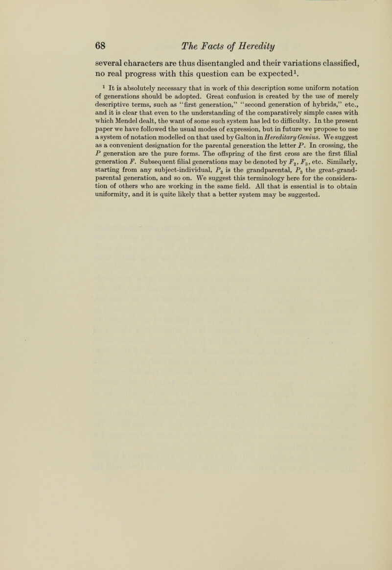 several characters are thus disentangled and their variations classified, no real progress with this question can be expected 1 . 1 It is absolutely necessary that in work of this description some uniform notation of generations should be adopted. Great confusion is created by the use of merely descriptive terms, such as “first generation,” “second generation of hybrids,” etc., and it is clear that even to the understanding of the comparatively simple cases with which Mendel dealt, the want of some such system has led to difficulty. In the present paper we have followed the usual modes of expression, but in future we propose to use a system of notation modelled on that used by Galton in Hereditary Genius. We suggest as a convenient designation for the parental generation the letter P. In crossing, the P generation are the pure forms. The offspring of the first cross are the first filial generation F. Subsequent filial generations may be denoted by P 2 , F 3 , etc. Similarly, starting from any subject-individual, P 2 is the grandparental, P 3 the great-grand- parental generation, and so on. We suggest this terminology here for the considera tion of others who are working in the same field. All that is essential is to obtain uniformity, and it is quite likely that a better system may be suggested.