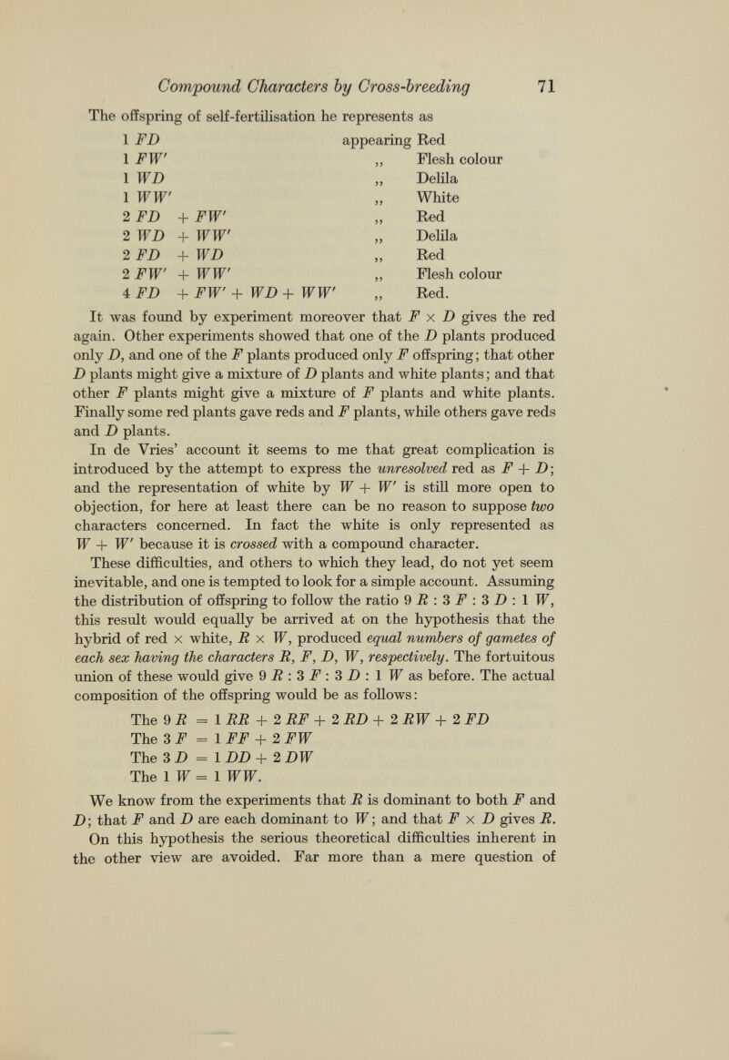 The offspring of self-fertilisation he represents as 1 FD 1 FW 1 WD appearing Red „ Flesh colour „ Delila 1 WW' „ White 2 FD + FW' „ Red 2 WD + WW' „ Delila 2 FD + WD ,, Red 2 FW' + WW' „ Flesh colour 4 FD + FW' + WD + WW' „ Red. It was found by experiment moreover that F x D gives the red again. Other experiments showed that one of the D plants produced only D, and one of the F plants produced only F offspring; that other D plants might give a mixture of D plants and white plants; and that other F plants might give a mixture of F plants and white plants. Finally some red plants gave reds and F plants, while others gave reds and D plants. In de Vries’ account it seems to me that great complication is introduced by the attempt to express the unresolved red as F + D; and the representation of white by W + W' is still more open to objection, for here at least there can be no reason to suppose two characters concerned. In fact the white is only represented as W + W' because it is crossed with a compound character. These difficulties, and others to which they lead, do not yet seem inevitable, and one is tempted to look for a simple account. Assuming the distribution of offspring to follow the ratio 9 R : 3 F : 3 D : 1 W, this result would equally be arrived at on the hypothesis that the hybrid of red x white, R x W, produced equal numbers of gametes of each sex having the characters R, F, D, W, respectively. The fortuitous union of these would give 9F:3F:3D:lWas before. The actual composition of the offspring would be as follows: The 9 R = 1 RR + 2 RF + 2 RD + 2 RW +2 FD The 3F = 1 FF + 2 FW The 3 D = 1 DD + 2 DW The 1 W = 1 WW. We know from the experiments that R is dominant to both F and D; that F and D are each dominant to W; and that F x D gives R. On this hypothesis the serious theoretical difficulties inherent in the other view are avoided. Far more than a mere question of