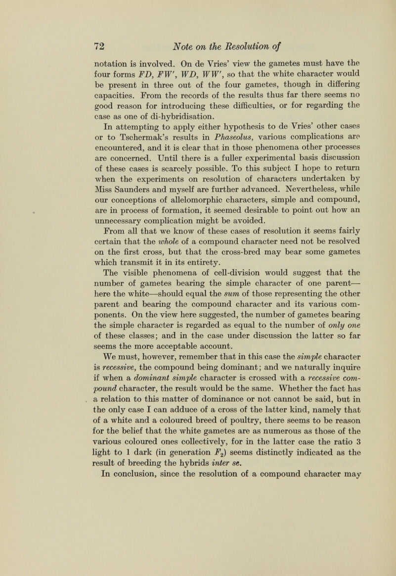 notation is involved. On de Vries’ view the gametes must have the four forms FD, FW, WD, WW', so that the white character would be present in three out of the four gametes, though in differing capacities. From the records of the results thus far there seems no good reason for introducing these difficulties, or for regarding the case as one of di-hybridisation. In attempting to apply either hypothesis to de Vries’ other cases or to Tschermak’s results in Phaseolus, various complications are encountered, and it is clear that in those phenomena other processes are concerned. Until there is a fuller experimental basis discussion of these cases is scarcely possible. To this subject I hope to return when the experiments on resolution of characters undertaken by Miss Saunders and myself are further advanced. Nevertheless, while our conceptions of allelomorphic characters, simple and compound, are in process of formation, it seemed desirable to point out how an unnecessary complication might be avoided. From all that we know of these cases of resolution it seems fairly certain that the whole of a compound character need not be resolved on the first cross, but that the cross-bred may bear some gametes which transmit it in its entirety. The visible phenomena of cell-division would suggest that the number of gametes bearing the simple character of one parent— here the white—should equal the sum of those representing the other parent and bearing the compound character and its various com ponents. On the view here suggested, the number of gametes bearing the simple character is regarded as equal to the number of only one of these classes; and in the case under discussion the latter so far seems the more acceptable account. We must, however, remember that in this case the simple character is recessive, the compound being dominant; and we naturally inquire if when a dominant simple character is crossed with a recessive com pound character, the result would be the same. Whether the fact has a relation to this matter of dominance or not cannot be said, but in the only case I can adduce of a cross of the latter kind, namely that of a white and a coloured breed of poultry, there seems to be reason for the belief that the white gametes are as numerous as those of the various coloured ones collectively, for in the latter case the ratio 3 light to 1 dark (in generation F 2 ) seems distinctly indicated as the result of breeding the hybrids inter se. In conclusion, since the resolution of a compound character may