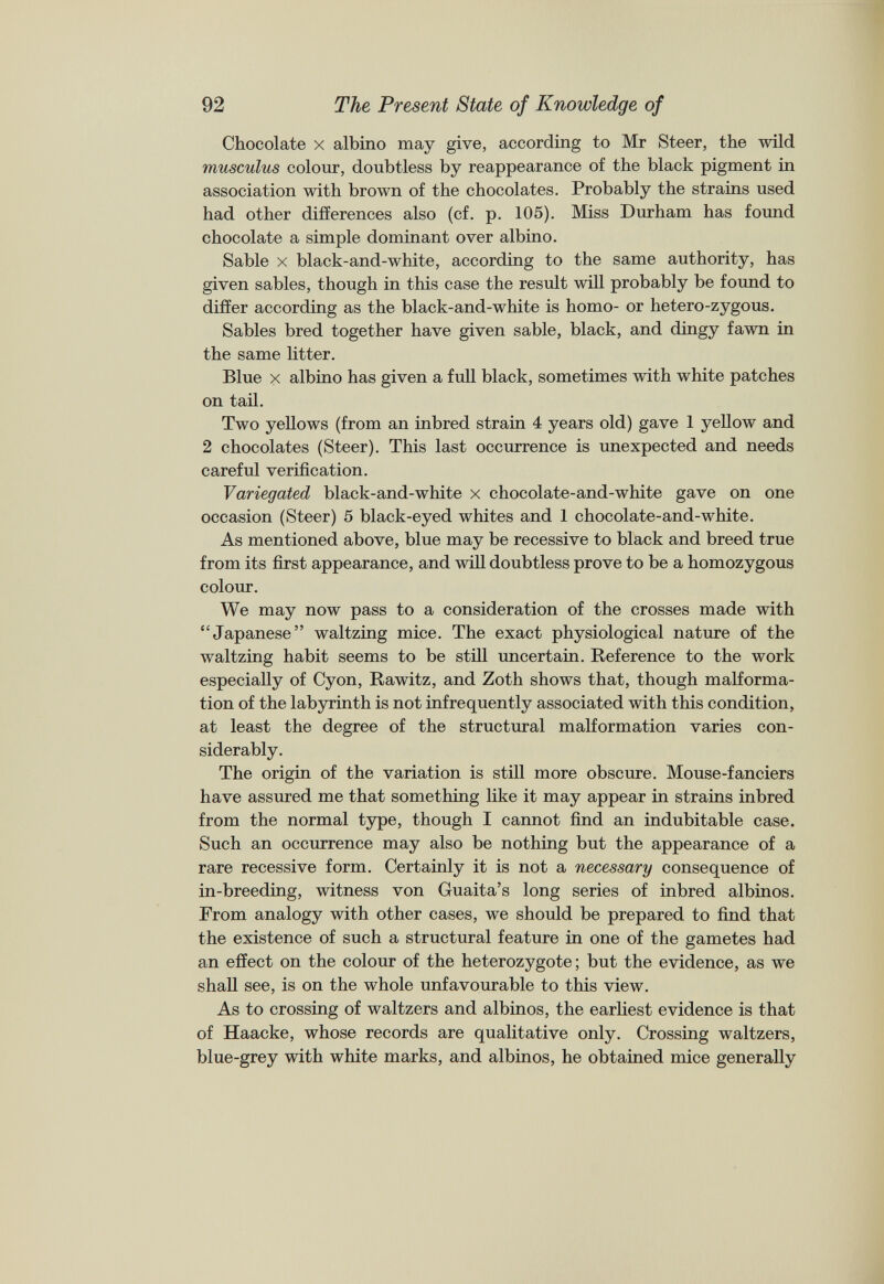 Chocolate x albino may give, according to Mr Steer, the wild musculus colour, doubtless by reappearance of the black pigment in association with brown of the chocolates. Probably the strains used had other differences also (cf. p. 105). Miss Durham has found chocolate a simple dominant over albino. Sable x black-and-white, according to the same authority, has given sables, though in this case the result will probably be found to differ according as the black-and-white is homo- or hetero-zygous. Sables bred together have given sable, black, and dingy fawn in the same litter. Blue x albino has given a full black, sometimes with white patches on tail. Two yellows (from an inbred strain 4 years old) gave 1 yellow and 2 chocolates (Steer). This last occurrence is unexpected and needs careful verification. Variegated black-and-white x chocolate-and-white gave on one occasion (Steer) 5 black-eyed whites and 1 chocolate-and-white. As mentioned above, blue may be recessive to black and breed true from its first appearance, and will doubtless prove to be a homozygous colour. We may now pass to a consideration of the crosses made with “Japanese” waltzing mice. The exact physiological nature of the waltzing habit seems to be still uncertain. Reference to the work especially of Cyon, Rawitz, and Zoth shows that, though malforma tion of the labyrinth is not infrequently associated with this condition, at least the degree of the structural malformation varies con siderably. The origin of the variation is still more obscure. Mouse-fanciers have assured me that something like it may appear in strains inbred from the normal type, though I cannot find an indubitable case. Such an occurrence may also be nothing but the appearance of a rare recessive form. Certainly it is not a necessary consequence of in-breeding, witness von Guaita’s long series of inbred albinos. From analogy with other cases, we should be prepared to find that the existence of such a structural feature in one of the gametes had an effect on the colour of the heterozygote; but the evidence, as we shall see, is on the whole unfavourable to this view. As to crossing of waltzers and albinos, the earliest evidence is that of Haacke, whose records are qualitative only. Crossing waltzers, blue-grey with white marks, and albinos, he obtained mice generally