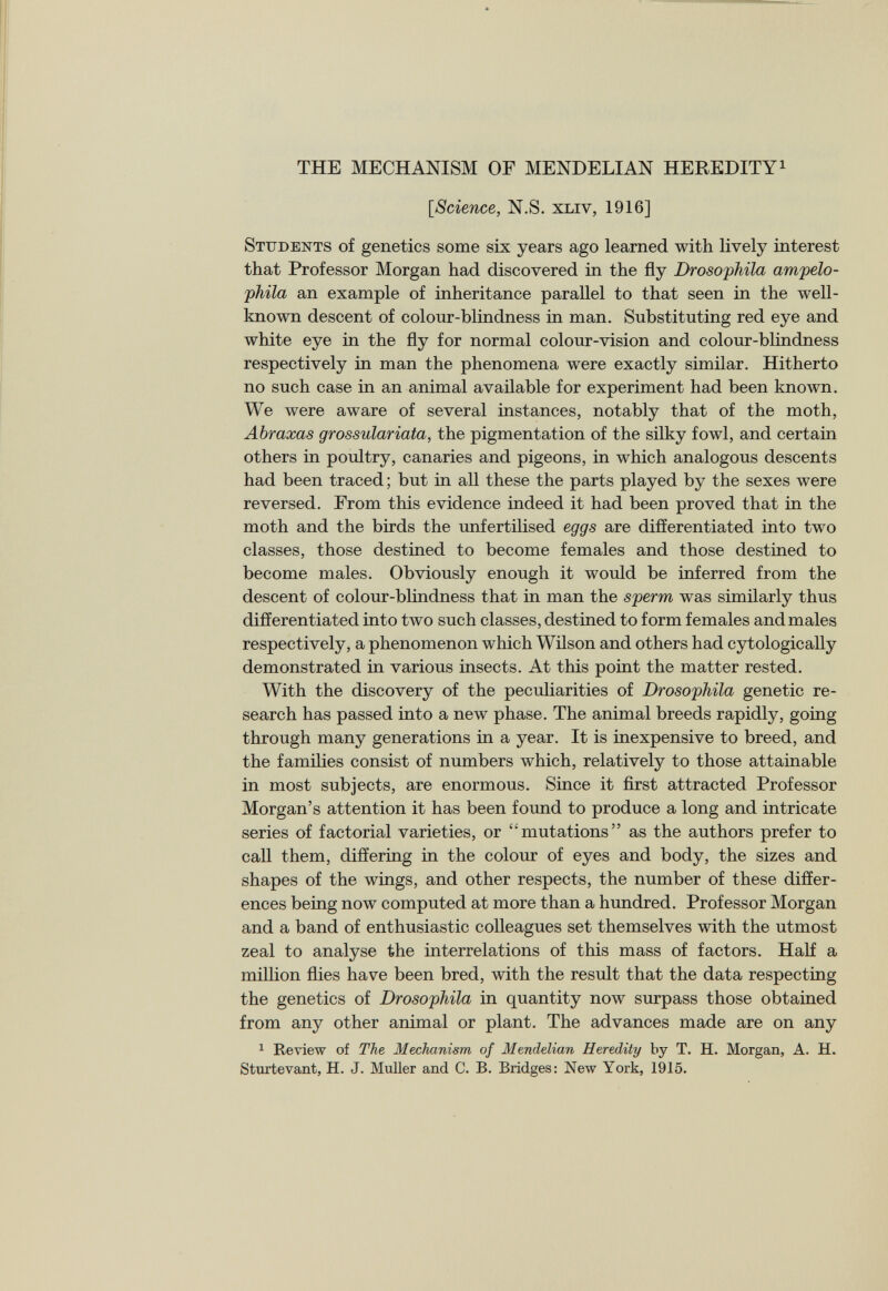 THE MECHANISM OF MENDELIAN HEREDITY 1 [Science, N.S. xliv, 1916] Students of genetics some six years ago learned with lively interest that Professor Morgan had discovered in the fly Drosophila ampelo- phila an example of inheritance parallel to that seen in the well- known descent of colour-blindness in man. Substituting red eye and white eye in the fly for normal colour-vision and colour-blindness respectively in man the phenomena were exactly similar. Hitherto no such case in an animal available for experiment had been known. We were aware of several instances, notably that of the moth, Abraxas grossulariata, the pigmentation of the silky fowl, and certain others in poultry, canaries and pigeons, in which analogous descents had been traced; but in all these the parts played by the sexes were reversed. From this evidence indeed it had been proved that in the moth and the birds the unfertilised eggs are differentiated into two classes, those destined to become females and those destined to become males. Obviously enough it would be inferred from the descent of colour-blindness that in man the sperm was similarly thus differentiated into two such classes, destined to form females and males respectively, a phenomenon which Wilson and others had cytologically demonstrated in various insects. At this point the matter rested. With the discovery of the peculiarities of Drosophila genetic re search has passed into a new phase. The animal breeds rapidly, going through many generations in a year. It is inexpensive to breed, and the families consist of numbers which, relatively to those attainable in most subjects, are enormous. Since it first attracted Professor Morgan’s attention it has been found to produce a long and intricate series of factorial varieties, or “mutations” as the authors prefer to call them, differing in the colour of eyes and body, the sizes and shapes of the wings, and other respects, the number of these differ ences being now computed at more than a hundred. Professor Morgan and a band of enthusiastic colleagues set themselves with the utmost zeal to analyse the interrelations of this mass of factors. Half a million flies have been bred, with the result that the data respecting the genetics of Drosophila in quantity now surpass those obtained from any other animal or plant. The advances made are on any 1 Review of The Mechanism of Mendelian Heredity by T. H. Morgan, A. H. Sturtevant, H. J. Muller and C. B. Bridges: New York, 1915.