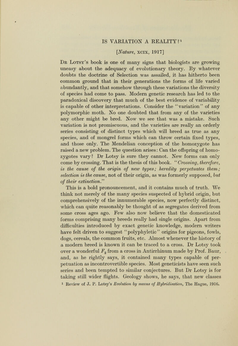 IS VARIATION A REALITY? 1 [Nature, xcix, 1917] Dr Lotsy’s book is one of many signs that biologists are growing uneasy about the adequacy of evolutionary theory. By whatever doubts the doctrine of Selection was assailed, it has hitherto been common ground that in their generations the forms of life varied abundantly, and that somehow through these variations the diversity of species had come to pass. Modern genetic research has led to the paradoxical discovery that much of the best evidence of variability is capable of other interpretations. Consider the “variation” of any polymorphic moth. No one doubted that from any of the varieties any other might be bred. Now we see that was a mistake. Such variation is not promiscuous, and the varieties are really an orderly series consisting of distinct types which will breed as true as any species, and of mongrel forms which can throw certain fixed types, and those only. The Mendelian conception of the homozygote has raised a new problem. The question arises: Can the offspring of homo- zygotes vary? Dr Lotsy is sure they cannot. New forms can only come by crossing. That is the thesis of this book. “Crossing, therefore, is the cause of the origin of new types; heredity perpetuates them; selection is the cause, not of their origin, as was formerly supposed, but of their extinction .” This is a bold pronouncement, and it contains much of truth. We think not merely of the many species suspected of hybrid origin, but comprehensively of the innumerable species, now perfectly distinct, which can quite reasonably be thought of as segregates derived from some cross ages ago. Few also now believe that the domesticated forms comprising many breeds really had single origins. Apart from difficulties introduced by exact genetic knowledge, modern writers have felt driven to suggest “ polyphyletic ” origins for pigeons, fowls, dogs, cereals, the common fruits, etc. Almost whenever the history of a modern breed is known it can be traced to a cross. Dr Lotsy took over a wonderful F 2 from a cross in Antirrhinum made by Prof. Baur, and, as he rightly says, it contained many types capable of per petuation as incontrovertible species. Most geneticists have seen such series and been tempted to similar conjectures. But Dr Lotsy is for taking still wider flights. Geology shows, he says, that new classes 1 Review of J. P. Lotsy’s Evolution by means of Hybridisation, The Hague, 1910.