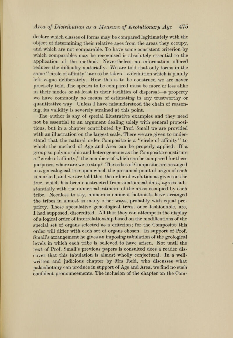 Area of Distribution as a Measure of Evolutionary Age 475 declare which classes of forms may be compared legitimately with the object of determining their relative ages from the areas they occupy, and which are not comparable. To have some consistent criterion by which comparables may be recognised is absolutely essential to the application of the method. Nevertheless no information offered reduces the difficulty materially. We are told that only forms in the same “circle of affinity ” are to be taken—a definition which is plainly left vague deliberately. How this is to be construed we are never precisely told. The species to be compared must be more or less alike in their modes or at least in their facilities of dispersal—a property we have commonly no means of estimating in any trustworthy or quantitative way. Unless I have misunderstood the chain of reason ing, its validity is severely strained at this point. The author is shy of special illustrative examples and they need not be essential to an argument dealing solely with general proposi tions, but in a chapter contributed by Prof. Small we are provided with an illustration on the largest scale. There we are given to under stand that the natural order Compositæ is a “circle of affinity” to which the method of Age and Area can be properly applied. If a group so polymorphic and heterogeneous as the Compositæ constitute a “circle of affinity,” the members of which can be compared for these purposes, where are we to stop ? The tribes of Compositæ are arranged in a genealogical tree upon which the presumed point of origin of each is marked, and we are told that the order of evolution as given on the tree, which has been constructed from anatomical data, agrees sub stantially with the numerical estimate of the areas occupied by each tribe. Needless to say, numerous eminent botanists have arranged the tribes in almost as many other ways, probably with equal pro priety. These speculative genealogical trees, once fashionable, are, I had supposed, discredited. All that they can attempt is the display of a logical order of interrelationship based on the modifications of the special set of organs selected as a criterion; for the Compositæ this order will differ with each set of organs chosen. In support of Prof. Small’s arrangement he gives an imposing tabulation of the geological levels in which each tribe is believed to have arisen. Not until the text of Prof. Small’s previous papers is consulted does a reader dis cover that this tabulation is almost wholly conjectural. In a well- written and judicious chapter by Mrs Reid, who discusses what palæobotany can produce in support of Age and Area, we find no such confident pronouncements. The inclusion of the chapter on the Com-