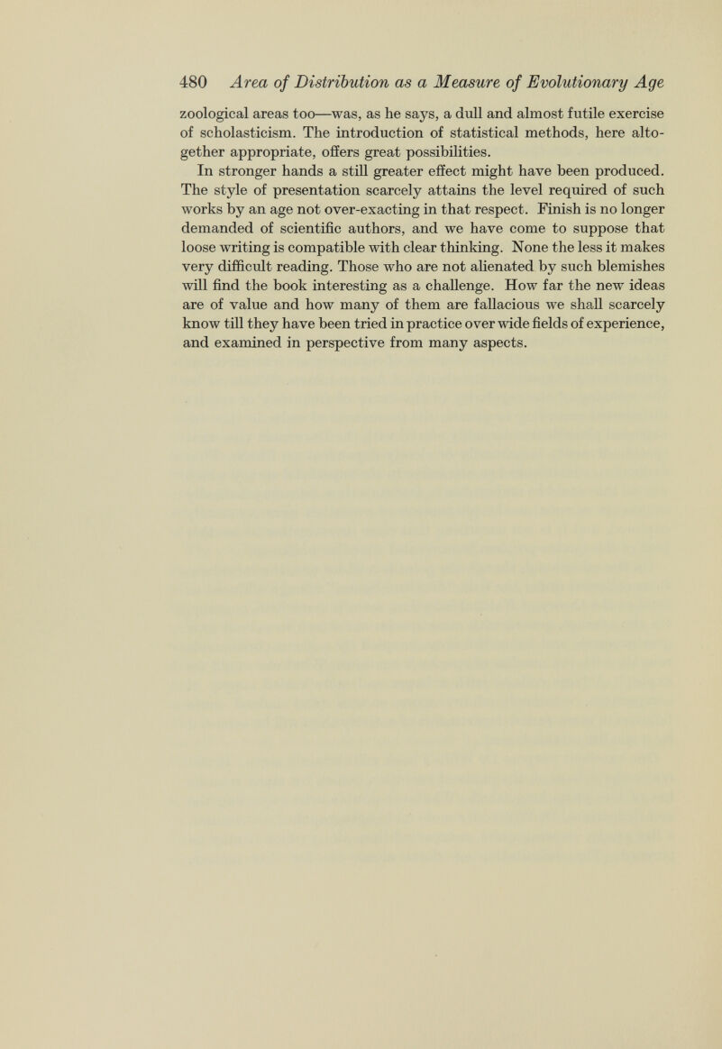 480 Area of Distribution as a Measure of Evolutionary Age zoological areas too—was, as he says, a dull and almost futile exercise of scholasticism. The introduction of statistical methods, here alto gether appropriate, offers great possibilities. In stronger hands a still greater effect might have been produced. The style of presentation scarcely attains the level required of such works by an age not over-exacting in that respect. Finish is no longer demanded of scientific authors, and we have come to suppose that loose writing is compatible with clear thinking. None the less it makes very difficult reading. Those who are not alienated by such blemishes will find the book interesting as a challenge. How far the new ideas are of value and how many of them are fallacious we shall scarcely know till they have been tried in practice over wide fields of experience, and examined in perspective from many aspects.