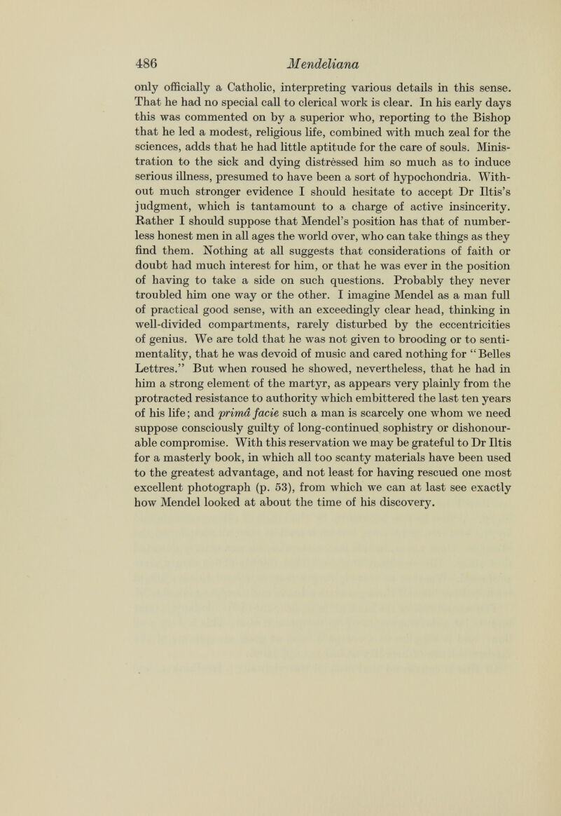 only officially a Catholic, interpreting various details in this sense. That he had no special call to clerical work is clear. In his early days this was commented on by a superior who, reporting to the Bishop that he led a modest, religious life, combined with much zeal for the sciences, adds that he had little aptitude for the care of souls. Minis tration to the sick and dying distressed him so much as to induce serious illness, presumed to have been a sort of hypochondria. With out much stronger evidence I should hesitate to accept Dr Iltis’s judgment, which is tantamount to a charge of active insincerity. Rather I should suppose that Mendel’s position has that of number less honest men in all ages the world over, who can take things as they find them. Nothing at all suggests that considerations of faith or doubt had much interest for him, or that he was ever in the position of having to take a side on such questions. Probably they never troubled him one way or the other. I imagine Mendel as a man full of practical good sense, with an exceedingly clear head, thinking in well-divided compartments, rarely disturbed by the eccentricities of genius. We are told that he was not given to brooding or to senti mentality, that he was devoid of music and cared nothing for “Belles Lettres.” But when roused he showed, nevertheless, that he had in him a strong element of the martyr, as appears very plainly from the protracted resistance to authority which embittered the last ten years of his life; and prima facie such a man is scarcely one whom we need suppose consciously guilty of long-continued sophistry or dishonour able compromise. With this reservation we may be grateful to Dr litis for a masterly book, in which all too scanty materials have been used to the greatest advantage, and not least for having rescued one most excellent photograph (p. 53), from which we can at last see exactly how Mendel looked at about the time of his discovery.