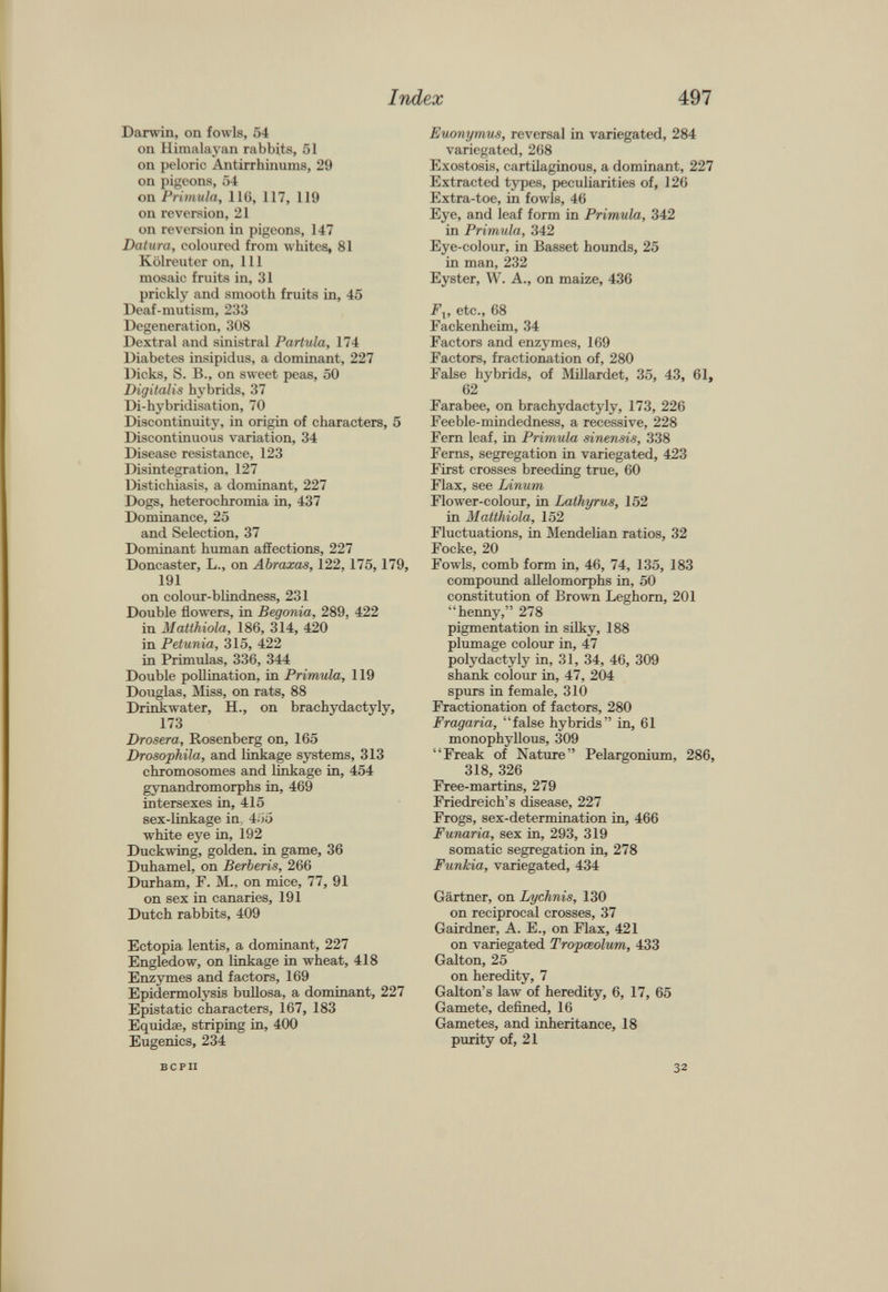 Darwin, on fowls, 54 on Himalayan rabbits, 51 on peloric Antirrhinums, 29 on pigeons, 54 on Primula, 116, 117, 119 on reversion, 21 on reversion in pigeons, 147 Datura, coloured from whites, 81 Kolreuter on, 111 mosaic fruits in, 31 prickly and smooth fruits in, 45 Deaf-mutism, 233 Degeneration, 308 Dextral and sinistral Partula, 174 Diabetes insipidus, a dominant, 227 Dicks, S. B., on sweet peas, 50 Digitalis hybrids, 37 Di-hybridisation, 70 Discontinuity, in origin of characters, 5 Discontinuous variation, 34 Disease resistance, 123 Disintegration, 127 Distichiasis, a dominant, 227 Dogs, heterochromia in, 437 Dominance, 25 and Selection, 37 Dominant human affections, 227 Doncaster, L., on Abraxas, 122,175,179, 191 on colour-blindness, 231 Double flowers, in Begonia, 289, 422 in Matthiola, 186, 314, 420 in Petunia, 315, 422 in Primulas, 336, 344 Double pollination, in Primula, 119 Douglas, Miss, on rats, 88 Drinkwater, H., on brachydactyly, 173 Drosera, Rosenberg on, 165 Drosophila, and linkage systems, 313 chromosomes and linkage in, 454 gynandromorphs in, 469 intersexes in, 415 sex-linkage in. 455 white eye in, 192 Duckwing, golden, in game, 36 Duhamel, on Berberis, 266 Durham, F. M., on mice, 77, 91 on sex in canaries, 191 Dutch rabbits, 409 Ectopia lentis, a dominant, 227 Engledow, on linkage in wheat, 418 Enzymes and factors, 169 Epidermolysis bullosa, a dominant, 227 Epistatic characters, 167, 183 Equidse, striping in, 400 Eugenics, 234 Euonymus, reversal in variegated, 284 variegated, 268 Exostosis, cartilaginous, a dominant, 227 Extracted types, peculiarities of, 126 Extra-toe, in fowls, 46 Eye, and leaf form in Primula, 342 in Primula, 342 Eye-colour, in Basset hounds, 25 in man, 232 Eyster, W. A., on maize, 436 F x , etc., 68 Fackenheim, 34 Factors and enzymes, 169 Factors, fractionation of, 280 False hybrids, of Millardet, 35, 43, 61, 62 Farabee, on brachydactyly, 173, 226 Feeble-mindedness, a recessive, 228 Fern leaf, in Primula sinensis, 338 Ferns, segregation in variegated, 423 First crosses breeding true, 60 Flax, see Linum Flower-colour, in Lathyrus, 152 in Matthiola, 152 Fluctuations, in Mendelian ratios, 32 Focke, 20 Fowls, comb form in, 46, 74, 135, 183 compound allelomorphs in, 50 constitution of Brown Leghorn, 201 “henny,” 278 pigmentation in silky, 188 plumage colour in, 47 polydactyly in, 31, 34, 46, 309 shank colour in, 47, 204 spurs in female, 310 Fractionation of factors, 280 Fragaria, “false hybrids” in, 61 monophyllous, 309 “Freak of Nature” Pelargonium, 286, 318, 326 Free-martins, 279 Friedreich’s disease, 227 Frogs, sex-determination in, 466 Funaria, sex in, 293, 319 somatic segregation in, 278 Funkia, variegated, 434 Gärtner, on Lychnis, 130 on reciprocal crosses, 37 Gairdner, A. E., on Flax, 421 on variegated Tropceolum, 433 Galton, 25 on heredity, 7 Galton’s law of heredity, 6, 17, 65 Gamete, defined, 16 Gametes, and inheritance, 18 purity of, 21