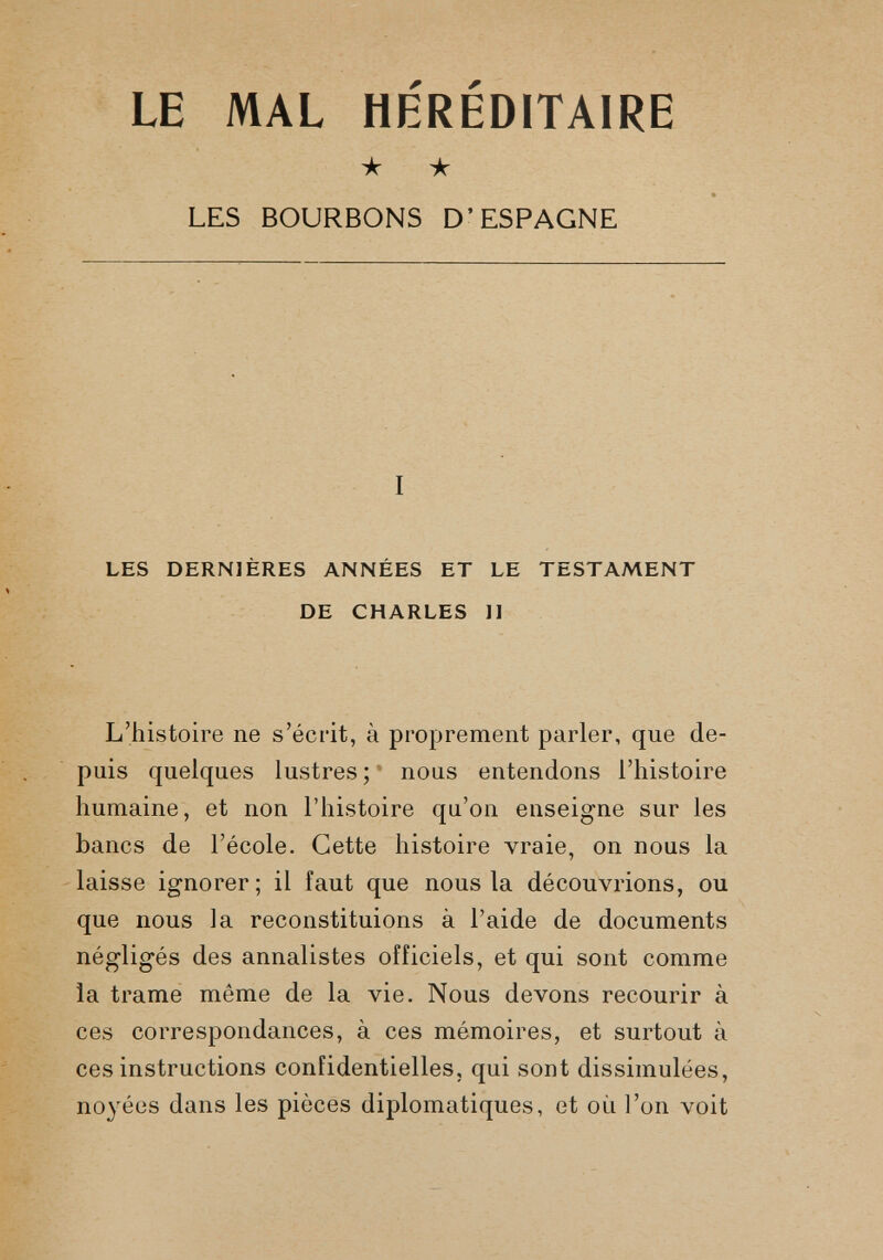 LE MAL HEREDITAIRE ★ ★ LES BOURBONS D’ESPAGNE I LES DERNIÈRES ANNÉES ET LE TESTAMENT DE CHARLES II L’histoire ne s’écrit, à proprement parler, que de puis quelques lustres ; nous entendons l’histoire humaine, et non l’histoire qu’on enseigne sur les bancs de l’école. Cette histoire vraie, on nous la laisse ignorer; il faut que nous la découvrions, ou que nous la reconstituions à l’aide de documents négligés des annalistes officiels, et qui sont comme la trame même de la vie. Nous devons recourir à ces correspondances, à ces mémoires, et surtout à ces instructions confidentielles, qui sont dissimulées, noyées dans les pièces diplomatiques, et où l’on voit