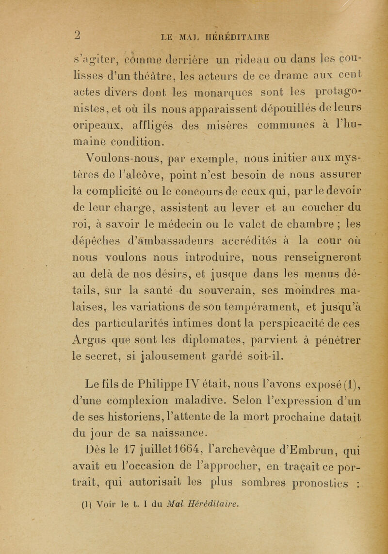 s’agiter, comme derrière un rideau ou dans les cou lisses d’un théâtre, les acteurs de ce drame aux cent actes divers dont les monarques sont les protago nistes, et où ils nous apparaissent dépouillés de leurs oripeaux, affligés des misères communes à l’hu maine condition. Voulons-nous, par exemple, nous initier aux mys tères de l’alcôve, point n’est besoin de nous assurer la complicité ou le concours de ceux qui, parledevoir de leur charge, assistent au lever et au coucher du roi, à savoir le médecin ou le valet de chambre ; les dépêches d’ambassadeurs accrédités à la cour où nous voulons nous introduire, nous renseigneront au delà de nos désirs, et jusque dans les menus dé tails, sur la santé du souverain, ses moindres ma laises, les variations de son tempérament, et jusqu’à des particularités intimes dont la perspicacité de ces Argus que sont les diplomates, parvient à pénétrer le secret, si jalousement gardé soit-il. Le fils de Philippe IV était, nous l’avons exposé (i), d’une complexion maladive. Selon l’expression d’un de ses historiens, l’attente de la mort prochaine datait du jour de sa naissance. Dès le 17 juillet 1664, l’archevêque d’Embrun, qui avait eu l’occasion de l’approcher, en traçait ce por trait, qui autorisait les plus sombres pronostics : (1) Voir le t. I du Mal Héréditaire.