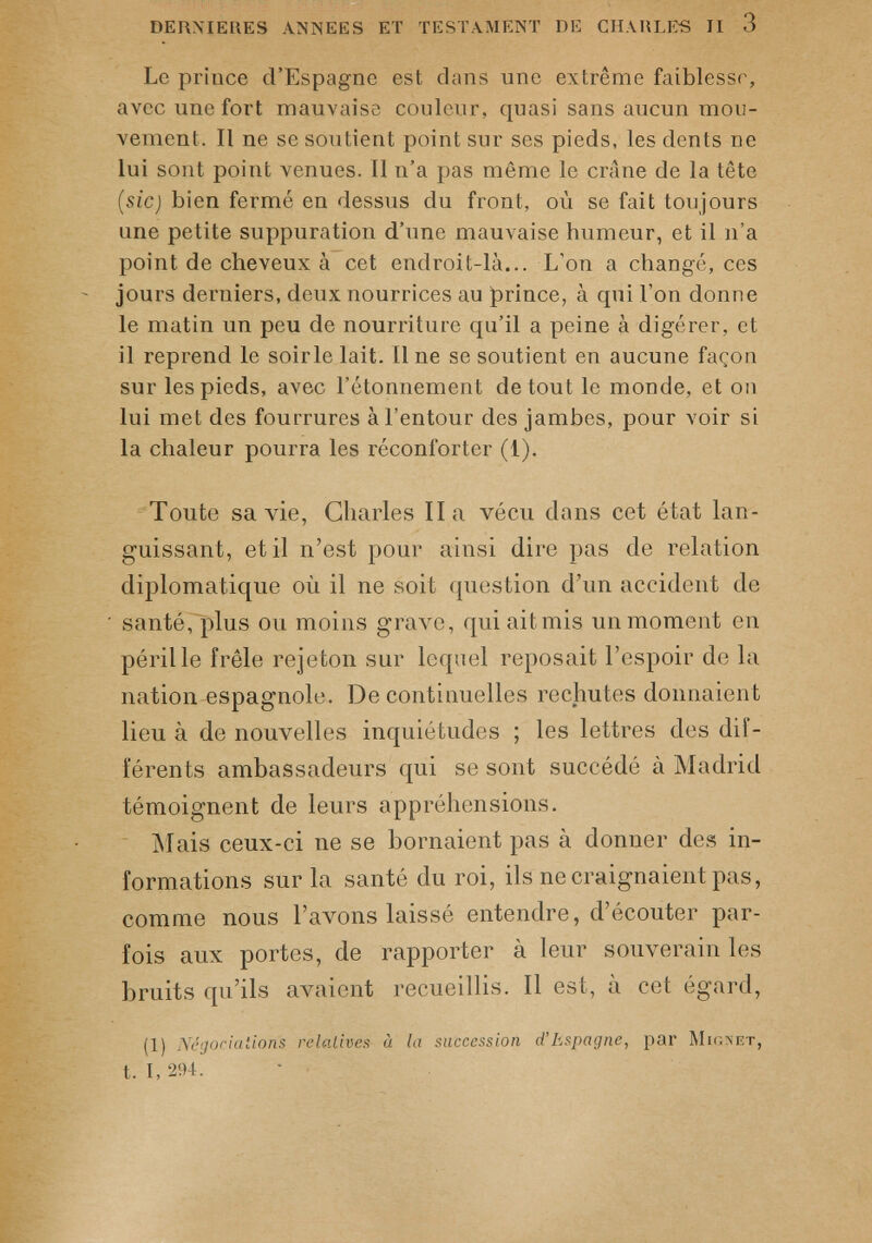 DERNIERES ANNEES ET TESTAMENT DE CHARLES II 3 Le prince d’Espagne est dans une extrême faiblesse, avec une fort mauvaise couleur, quasi sans aucun mou vement. Il ne se soutient point sur ses pieds, les dents ne lui sont point venues. Il n’a pas même le crâne de la tête (sic) bien fermé en dessus du front, où se fait toujours une petite suppuration d’une mauvaise humeur, et il n'a point de cheveux à cet endroit-là... L’on a changé, ces jours derniers, deux nourrices au prince, à qui l’on donne le matin un peu de nourriture qu’il a peine à digérer, et il reprend le soirle lait. Il ne se soutient en aucune façon sur les pieds, avec l’étonnement de tout le monde, et on lui met des fourrures à l’entour des jambes, pour voir si la chaleur pourra les réconforter (1). Toute sa vie, Charles Ha vécu dans cet état lan guissant, et il n’est pour ainsi dire pas de relation diplomatique où il ne soit question d’un accident de santé, plus ou moins grave, qui aitmis un moment en péril le frêle rejeton sur lequel reposait l’espoir de la nation espagnole. De continuelles rechutes donnaient lieu à de nouvelles inquiétudes ; les lettres des dif férents ambassadeurs qui se sont succédé à Madrid témoignent de leurs appréhensions. Mais ceux-ci ne se bornaient pas à donner des in formations sur la santé du roi, ils ne craignaient pas, comme nous l’avons laissé entendre, d’écouter par fois aux portes, de rapporter à leur souverain les bruits qu’ils avaient recueillis. Il est, à cet égard, (1) Négociations relatives à la succession d’Espagne, par Mic.net, t. I, 294.