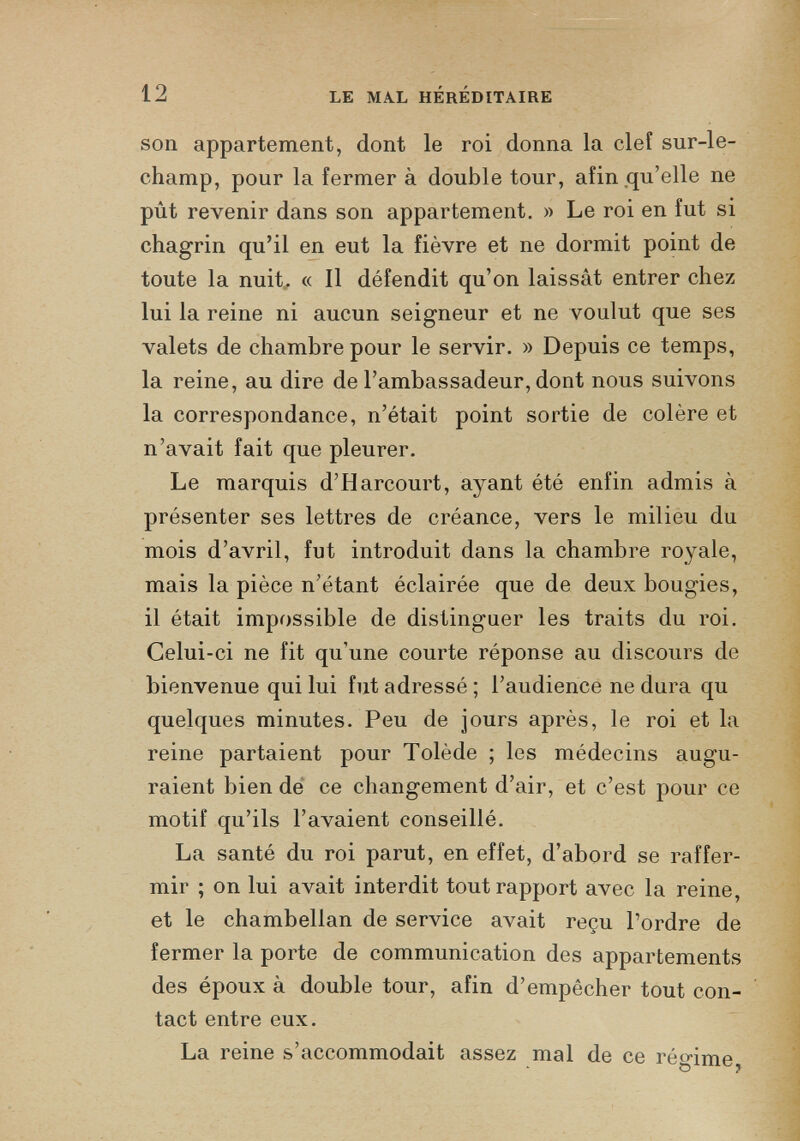 son appartement, dont le roi donna la clef sur-le- champ, pour la fermer à double tour, afin qu’elle ne pût revenir dans son appartement. » Le roi en fut si chagrin qu’il en eut la fièvre et ne dormit point de toute la nuit. « Il défendit qu’on laissât entrer chez lui la reine ni aucun seigneur et ne voulut que ses valets de chambre pour le servir. » Depuis ce temps, la reine, au dire de l’ambassadeur, dont nous suivons la correspondance, n’était point sortie de colère et n’avait fait que pleurer. Le marquis d’Harcourt, ayant été enfin admis à présenter ses lettres de créance, vers le milieu du mois d’avril, fut introduit dans la chambre royale, mais la pièce n’étant éclairée que de deux bougies, il était impossible de distinguer les traits du roi. Celui-ci ne fit qu’une courte réponse au discours de bienvenue qui lui fut adressé ; l’audience ne dura qu quelques minutes. Peu de jours après, le roi et la reine partaient pour Tolède ; les médecins augu raient bien de ce changement d’air, et c’est pour ce motif qu’ils l’avaient conseillé. La santé du roi parut, en effet, d’abord se raffer mir ; on lui avait interdit tout rapport avec la reine, et le chambellan de service avait reçu l’ordre de fermer la porte de communication des appartements des époux à double tour, afin d’empêcher tout con tact entre eux. La reine s’accommodait assez mal de ce régime