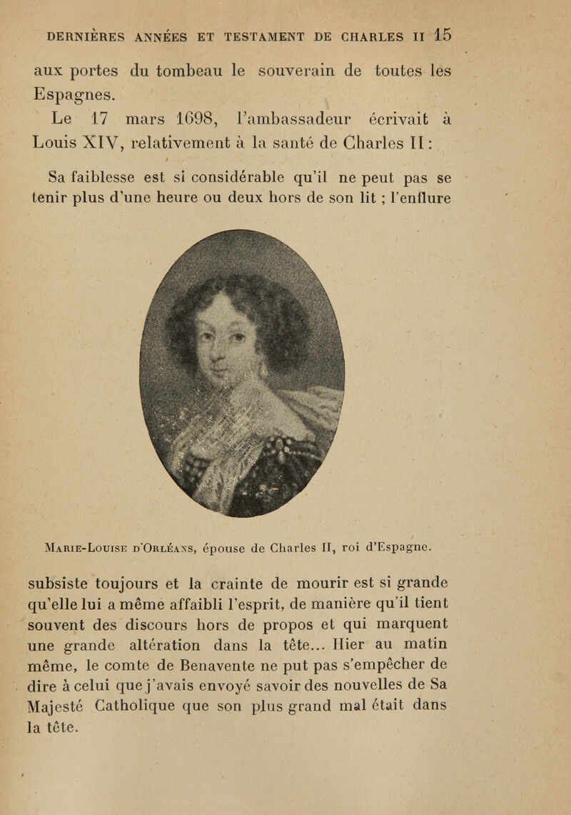 aux portes du tombeau le souverain de toutes les Espagnes. Le 17 mars 1698, l’ambassadeur écrivait à Louis XIV, relativement à la santé de Charles II : Sa faiblesse est si considérable qu’il ne peut pas se tenir plus d’une heure ou deux hors de son lit ; l’enflure Marie-Louise d'Orléans, épouse de Charles II, roi d’Espagne. subsiste toujours et la crainte de mourir est si grande qu’elle lui a même affaibli l’esprit, de manière qu’il tient souvent des discours hors de propos et qui marquent une grande altération dans la tête... Hier au matin même, le comte de Benavente ne put pas s’empêcher de dire à celui que j’avais envoyé savoir des nouvelles de Sa Majesté Catholique que son plus grand mal était dans la tête.