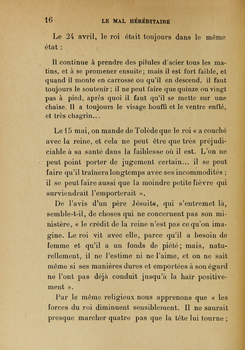 Le 24 avril, le roi était toujours dans le même état : Il continue à prendre des pilules d’acier tous les ma tins, et à se promener ensuite; mais il est fort faible, et quand il monte en carrosse ou qu’il en descend, il faut toujours le soutenir; il ne peut faire que quinze ou vingt pas à pied, après quoi il faut qu’il se mette sur une chaise. Il a toujours le visage bouffi et le ventre enflé, et très chagrin... Le 15 mai, on mande de Tolède que le roi « a couché avec la reine, et cela ne peut être que très préjudi ciable à sa santé dans la faiblesse où il est. L’on ne peut point porter de jugement certain... il se peut faire qu’il traînera longtemps avec ses incommodités ; il se peut faire aussi que la moindre petite fièvre qui surviendrait l’emporterait ». De l’avis d’un père Jésuite, qui s’entremet là, semble-t-il, de choses qui ne concernent pas son mi nistère, « le crédit de la reine n’est pas ce qu’on ima gine. Le roi vit avec elle, parce qu’il a besoin de femme et qu’il a un fonds de piété; mais, natu rellement, il ne l’estime ni ne l’aime, et on ne sait même si ses manières dures et emportées à son égard ne l’ont pas déjà conduit jusqu’à la haïr positive ment ». Par le même religieux nous apprenons que « les forces du roi diminuent sensiblement. Il ne saurait presque marcher quatre pas que la tête lui tourne ;