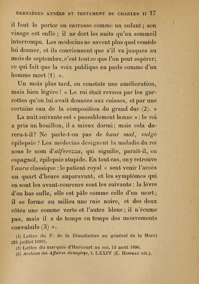 il faut le porter en carrosse comme un enfant ; son visage est enflé ; il ne dort les nuits qu’un sommeil interrompu. Les médecins ne savent plus quel remède lui donner, et ils conviennent que s’il va jusques au mois de septembre, c’est tout ce que l’on peut espérer; ce qui fait que la voix publique en parle comme d’un homme mort (1) ». Un mois plus tard, on constate une amélioration, mais bien légère ! « Le roi était revenu par les gar rottes qu’on lui avait données aux cuisses, et par une certaine eau de la composition du grand duc (2). » La nuit suivante est « passablement bonne » : le roi a pris un bouillon, il a mieux dormi; mais cela du rera-t-il? Ne parle-t-on pas de haut mal , vulgà épilepsie ? Les médecins désignent la maladie du roi sous le nom d ’alferezza^ qui signifie, parait-il, en espagnol, épilepsie stupide. En tout cas, ony retrouve Y aura classique : le patient royal « sent venir l’accès un quart d’heure auparavant, et les symptômes qui en sont les avant-coureurs sont les suivants : la lèvre d’en bas enfle, elle est pâle comme celle d’un mort; il se forme au milieu une raie noire, et des deux côtés une comme verte et l’autre bleue ; il n’écume pas, mais il a de temps en temps des mouvements convulsifs (3) ». (1) Lettre du P. de la Blandinière au général de la Merci (23 juillet 1698). (2) Lettre du marquis d’Harcourt au roi, 13 août 1698. (3) Archives des Atfaires étrangères, t. LXXIV (E. Hippeau cit.).