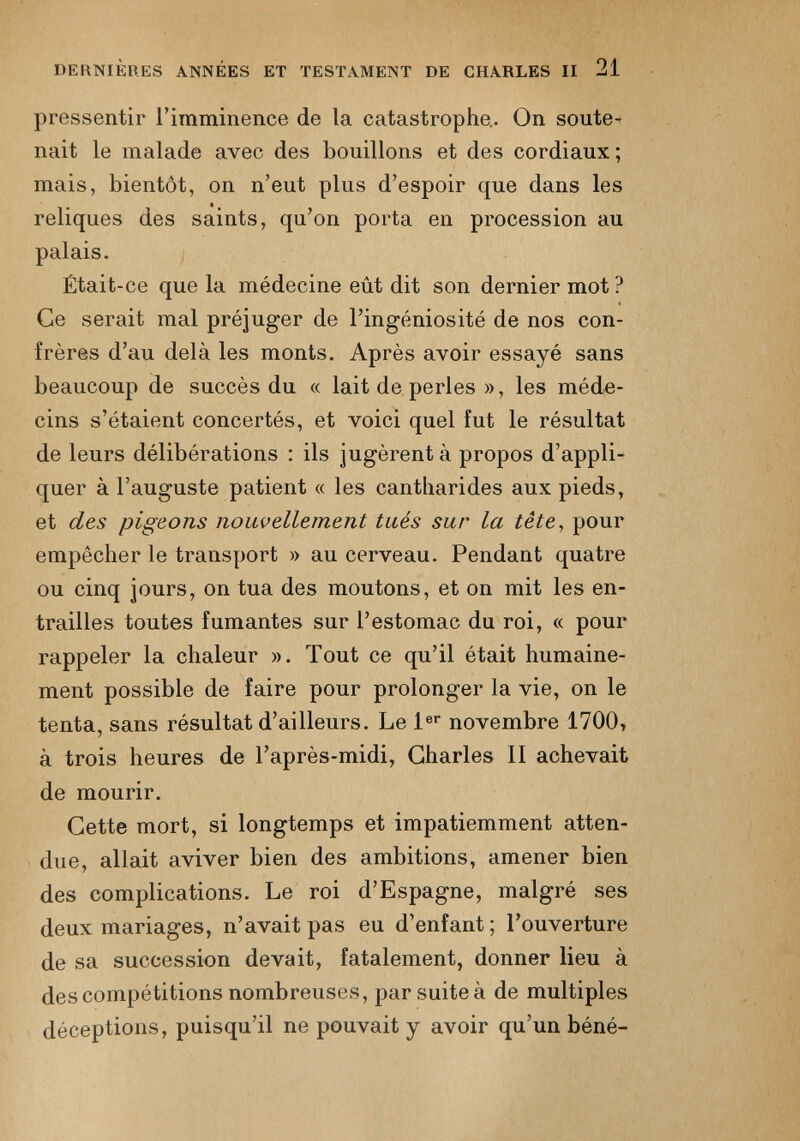 DERNIÈRES ANNÉES ET TESTAMENT DE CHARLES II 21 pressentir l’imminence de la catastrophe.. On soute nait le malade avec des bouillons et des cordiaux ; mais, bientôt, on n’eut plus d’espoir que dans les reliques des saints, qu’on porta en procession au palais. Était-ce que la médecine eût dit son dernier mot ? Ce serait mal préjuger de l’ingéniosité de nos con frères d’au delà les monts. Après avoir essayé sans beaucoup de succès du « lait de perles », les méde cins s’étaient concertés, et voici quel fut le résultat de leurs délibérations : ils jugèrent à propos d’appli quer à l’auguste patient « les cantharides aux pieds, et des pigeons nouvellement tués sur la tête , pour empêcher le transport » au cerveau. Pendant quatre ou cinq jours, on tua des moutons, et on mit les en trailles toutes fumantes sur l’estomac du roi, « pour rappeler la chaleur ». Tout ce qu’il était humaine ment possible de faire pour prolonger la vie, on le tenta, sans résultat d’ailleurs. Le 1 er novembre 1700, à trois heures de l’après-midi, Charles II achevait de mourir. Cette mort, si longtemps et impatiemment atten due, allait aviver bien des ambitions, amener bien des complications. Le roi d’Espagne, malgré ses deux mariages, n’avait pas eu d’enfant ; l’ouverture de sa succession devait, fatalement, donner lieu à des compétitions nombreuses, par suite à de multiples déceptions, puisqu’il ne pouvait y avoir qu'un béné-