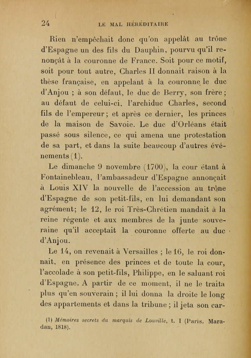 Rien n’empêchait donc qu’on appelât au trône d’Espagne un des fils du Dauphin, pourvu qu’il re nonçât à la couronne de France. Soit pour ce motif, soit pour tout autre, Charles II donnait raison à la thèse française, en appelant à la couronne le duc d’Anjou ; à son défaut, le duc de Berry, son frère ; au défaut de celui-ci, l’archiduc Charles, second fils de l’empereur ; et après ce dernier, les princes de la maison de Savoie. Le duc d’Orléans était passé sous silence, ce qui amena une protestation de sa part, et dans la suite beaucoup d’autres évé nements (1). Le dimanche 9 novembre (1700), la cour étant à Fontainebleau, l’ambassadeur d’Espagne annonçait à Louis XIY la nouvelle de l’accession au trône d’Espagne de son petit-fils, en lui demandant son agrément; le 12, le roi Très-Chrétien mandait à la reine régente et aux membres de la junte souve raine qu’il acceptait la couronne offerte au duc < d’Anjou. Le 14, on revenait à Versailles ; le 16, le roi don nait, en présence des princes et de toute la cour, l’accolade à son petit-fils, Philippe, en le saluant roi d’Espagne. A partir de ce moment, il ne le traita plus qu’en souverain ; il lui donna la droite le long des appartements et dans la tribune ; il jeta son car- (1) Mémoires secrets du marquis de Louville, t. I (Paris, Mara- dan, 1818).