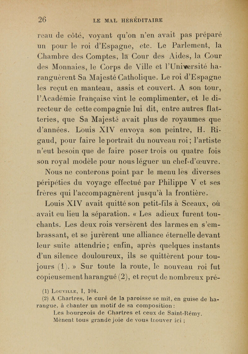 reau de côté, voyant qu’on n’en avait pas préparé un pour le roi d’Espagne, etc. Le Parlement, la Chambre des Comptes, la Cour des Aides, la Cour des Monnaies, le Corps de Ville et l’Université ha ranguèrent Sa Majesté Catholique. Le roi d’Espagne les reçut en manteau, assis et couvert. A son tour, l’Académie française vint le complimenter, et le di recteur de cette compagnie lui dit, entre autres flat teries, que Sa Majesté avait plus de royaumes que d’années. Louis XIV envoya son peintre, H. Ri- gaud, pour faire le portrait du nouveau roi; l’artiste n’eut besoin que de faire poser trois ou quatre fois son royal modèle pour nous léguer un chef-d’œuvre. Nous ne conterons point par le menu les diverses péripéties du voyage effectué par Philippe V et ses frères qui l’accompagnèrent jusqu’à la frontière. Louis XIV avait quitté son petit-fils à Sceaux, où avait eu lieu la séparation. « Les adieux furent tou chants. Les deux rois versèrent des larmes en s’em brassant, et se jurèrent une alliance éternelle devant leur suite attendrie ; enfin, après quelques instants d’un silence douloureux, ils se quittèrent pour tou jours (1). » Sur toute la route, le nouveau roi fut copieusement harangué (2), et reçut de nombreux pré- (1) Louville, I, 104. (2) A Chartres, le curé de la paroisse se mit, en guise de ha rangue, à chanter un motif de sa composition: Les bourgeois de Chartres et ceux de Saint-Rémy. Mènent tous grande joie de vous trouver ici ;