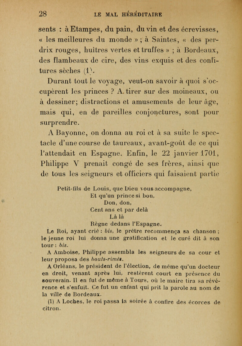 sents : àEtampes, du pain, du vin et des écrevisses, « les meilleures du monde » ; à Saintes, « des per drix rouges, huîtres vertes et truffes » ; à Bordeaux, des flambeaux de cire, des vins exquis et des confi tures sèches (1). Durant tout le voyage, veut-on savoir à quoi s’oc cupèrent les princes ? A. tirer sur des moineaux, ou à dessiner; distractions et amusements de leur âge, mais qui, en de pareilles conjonctures, sont pour surprendre. A Bayonne, on donna au roi et à sa suite le spec tacle d’une course de taureaux, avant-goût de ce qui l’attendait en Espagne. Enfin, le 22 janvier 1701, Philippe Y prenait congé de ses frères, ainsi que de tous les seigneurs et officiers qui faisaient partie Petit-fils de Louis, que Dieu vous accompagne, Et qu’un prince si bon, Don, don, Cent ans et par delà Là là Règne dedans l’Espagne. Le Roi, ayant crié : bis, le prêtre recommença sa chanson ; le jeune roi lui donna une gratification et le curé dit à son tour : bis. A Amboise, Philippe assembla les seigneurs de sa cour et leur proposa des bouts-rimés. A Orléans, le président de l’élection, de même qu’un docteur en droit, venant après lui, restèrent court en présence du souverain. Il en fut de même à Tours, où le maire tira sa révé rence et s’enfuit. Ce fut un enfant qui prit la parole au nom de la ville de Bordeaux. (1) A Loches, le roi passa la soirée à confire des écorces de citron.