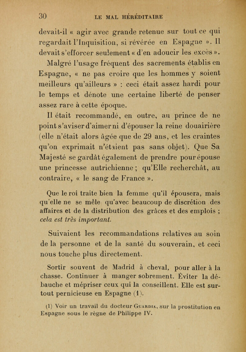 devait-il « agir avec grande retenue sur tout ce qui regardait l’Inquisition, si révérée en Espagne ». Il devait s’efforcer seulement «d’en adoucir les excès». Malgré l’usage fréquent des sacrements établis en Espagne, « ne pas croire que les hommes y soient meilleurs qu’ailleurs » : ceci était assez hardi pour le temps et dénote une certaine liberté de penser assez rare à cette époque. Il était recommandé, en outre, au prince de ne point s’aviser d’aimer ni d’épouser la reine douairière (elle n’était alors âgée que de 29 ans, et les craintes qu’on exprimait n’étaient pas sans objet). Que Sa Majesté se gardât également de prendre pour épouse une princesse autrichienne ; qu’Elle recherchât, au contraire, « le sang de France ». Que le roi traite bien la femme qu’il épousera, mais qu’elle ne se mêle qu’avec beaucoup de discrétion des affaires et de la distribution des grâces et des emplois ; cela est très important. Suivaient les recommandations relatives au soin de la personne et de la santé du souverain, et ceci nous touche plus directement. Sortir souvent de Madrid à cheval, pour aller à la chasse. Continuer à manger sobrement. Éviter la dé bauche et mépriser ceux qui la conseillent. Elle est sur tout pernicieuse en Espagne (1). 1 (1) Voir un travail du docteur Guardia., sur la prostitution en Espagne sous le règne de Philippe IV.