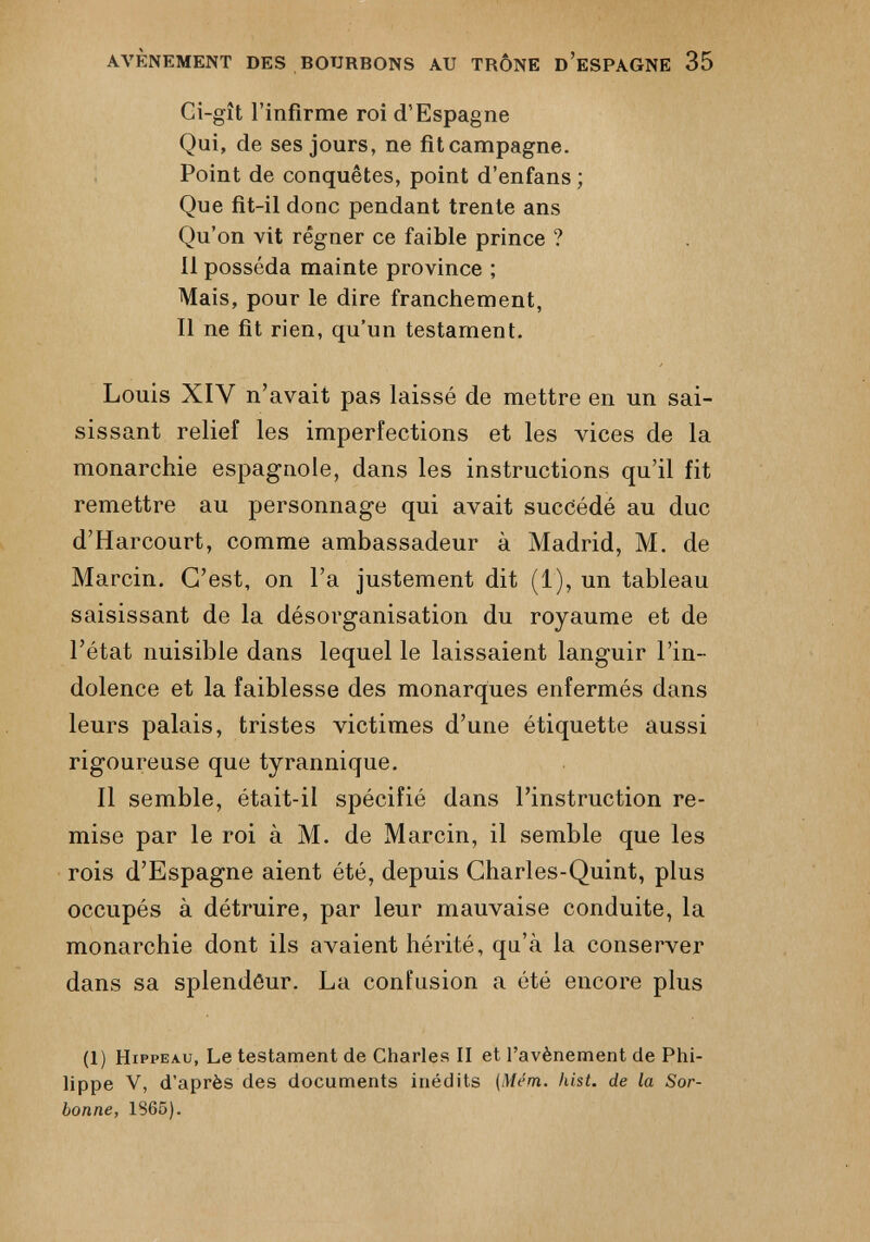 AVÈNEMENT DES BOURBONS AU TRÔNE D’ESPAGNE 35 Ci-gît l’infirme roi d’Espagne Qui, de ses jours, ne fitcampagne. Point de conquêtes, point d’enfans; Que fit-il donc pendant trente ans Qu’on vit régner ce faible prince ? il posséda mainte province ; Mais, pour le dire franchement, Il ne fit rien, qu’un testament. Louis XIV n’avait pas laissé de mettre en un sai sissant relief les imperfections et les vices de la monarchie espagnole, dans les instructions qu’il fit remettre au personnage qui avait succédé au duc d’Harcourt, comme ambassadeur à Madrid, M. de Marcin. C’est, on l’a justement dit (1), un tableau saisissant de la désorganisation du royaume et de l’état nuisible dans lequel le laissaient languir l’in dolence et la faiblesse des monarques enfermés dans leurs palais, tristes victimes d’une étiquette aussi rigoureuse que tyrannique. Il semble, était-il spécifié dans l’instruction re mise par le roi à M. de Marcin, il semble que les rois d’Espagne aient été, depuis Charles-Quint, plus occupés à détruire, par leur mauvaise conduite, la monarchie dont ils avaient hérité, qu’à la conserver dans sa splendéur. La confusion a été encore plus 1 (1) Hippeau, Le testament de Charles II et l’avènement de Phi lippe V, d’après des documents inédits [Mém. Iiist. de la Sor bonne, 1865).