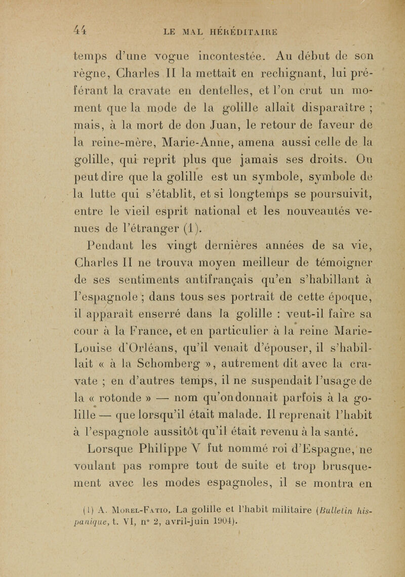 temps d’une vogue incontestée. Au début de son règne, Charles II la mettait en rechignant, lui pré férant la cravate en dentelles, et l’on crut un mo ment que la mode de la golille allait disparaître ; mais, à la mort de don Juan, le retour de faveur de la reine-mère, Marie-Anne, amena aussi celle de la golille, qui reprit plus que jamais ses droits. Ou peut dire que la golille est un symbole, symbole de la lutte qui s’établit, et si longtemps se poursuivit, entre le vieil esprit national et les nouveautés ve nues de l’étranger (1). Pendant les vingt dernières années de sa vie, Charles II ne trouva moyen meilleur de témoigner de ses sentiments antifrançais qu’en s’habillant à l’espagnole ; dans tous ses portrait de cette époque, il apparaît enserré dans la golille : veut-il faire sa cour à la France, et en particulier à la reine Marie- Louise d’Orléans, qu’il venait d’épouser, il s’habil lait « à la Schomberg », autrement dit avec la cra vate ; en d’autres temps, il ne suspendait l’usage de la « rotonde » — nom qu’on donnait parfois à la go lille— que lorsqu’il était malade. Il reprenait l’habit à l’espagnole aussitôt qu’il était revenu à la santé. Lorsque Philippe Y fut nommé roi d’Espagne, ne voulant pas rompre tout de suite et trop brusque ment avec les modes espagnoles, il se montra en 1 (1) A. Morel-Fatio, La golille el l’habit militaire (Bulletin his panique, t. VI, n° 2, avril-juin 1904).