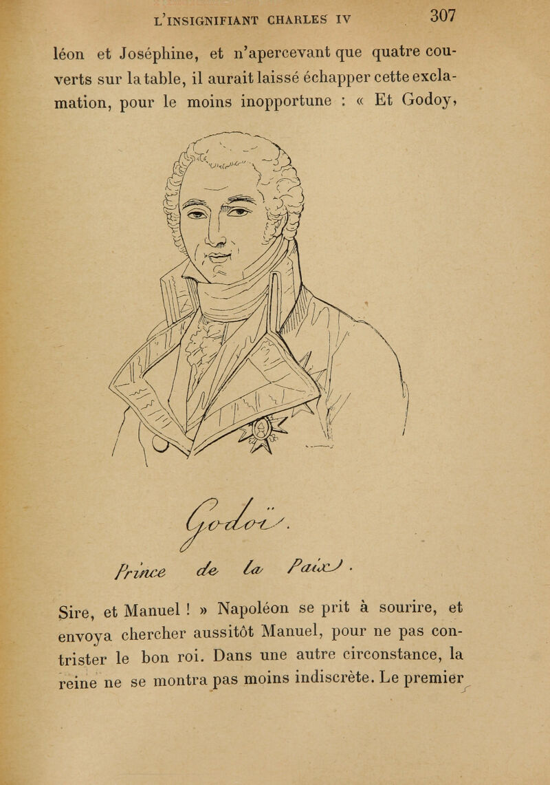léon et Joséphine, et n’apercevant que quatre cou verts sur la table, il aurait laissé échapper cette excla mation, pour le moins inopportune : « Et Godoy, Priticô c/& Pcii<xlJ - Sire, et Manuel ! » Napoléon se prit à sourire, et envoya chercher aussitôt Manuel, pour ne pas con trister le bon roi. Dans une autre circonstance, la reine ne se montra pas moins indiscrète. Le premier