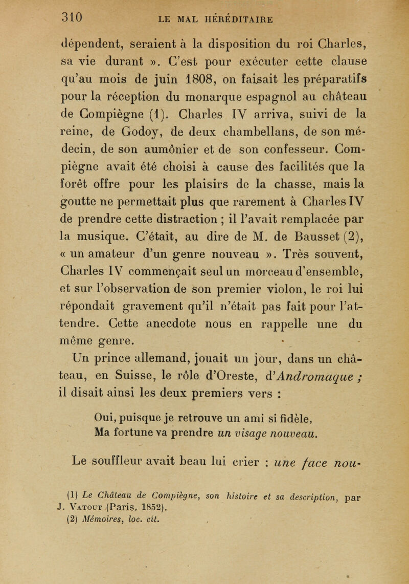 dépendent, seraient à la disposition du roi Charles, sa vie durant ». C’est pour exécuter cette clause qu’au mois de juin 1808, on faisait les préparatifs pour la réception du monarque espagnol au château de Compiègne (1). Charles IV arriva, suivi de la reine, de Godoy, de deux chambellans, de son mé decin, de son aumônier et de son confesseur. Com piègne avait été choisi à cause des facilités que la forêt offre pour les plaisirs de la chasse, mais la goutte ne permettait plus que rarement à Charles IV de prendre cette distraction ; il l’avait remplacée par la musique. C’était, au dire de M. de Bausset (2), « un amateur d’un genre nouveau ». Très souvent, Charles IV commençait seul un morceau d’ensemble, et sur l’observation de son premier violon, le roi lui répondait gravement qu’il n’était pas fait pour l’at tendre. Cette anecdote nous en rappelle une du môme genre. Un prince allemand, jouait un jour, dans un châ teau, en Suisse, le rôle d’Oreste, d ' Andromaque ; il disait ainsi les deux premiers vers : Oui, puisque je retrouve un ami si fidèle, Ma fortune va prendre un visage nouveau. Le souffleur avait beau lui crier : une face nou- (1) Le Château de Compiègne, son histoire et sa description, par J. Va.tout (Paris, 1852). (2) Mémoires, loc. cit.