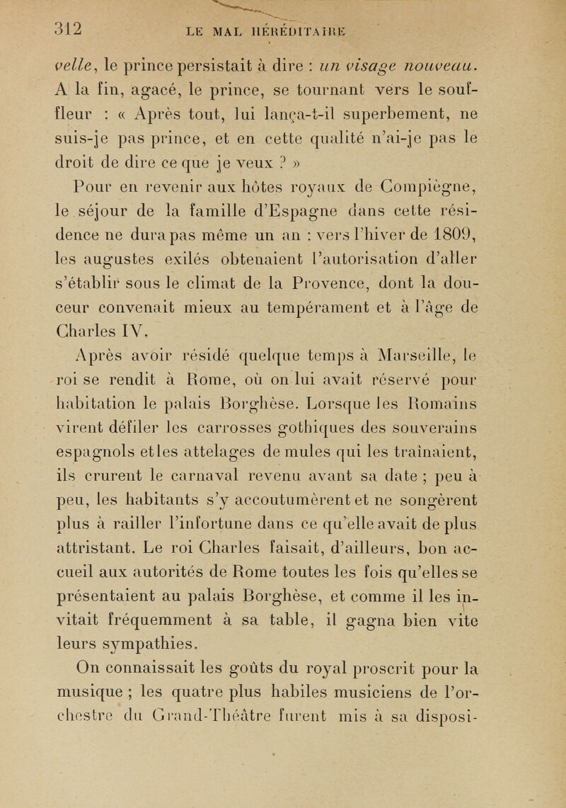 velle , le prince persistait à dire : un visage nouveau. A la fin, agacé, le prince, se tournant vers le souf fleur : « Après tout, lui lança-t-il superbement, ne suis-je pas prince, et en cette qualité n’ai-je pas le droit de dire ce que je veux ? » Pour en revenir aux hôtes royaux de Compiègne, le séjour de la famille d’Espagne dans cette rési dence ne dura pas même un an : vers l’hiver de 1809, les augustes exilés obtenaient l’autorisation d’aller s’établir sous le climat de la Provence, dont la dou ceur convenait mieux au tempérament et à l’âge de Charles IV. Après avoir résidé quelque temps à Marseille, le roi se rendit à Piome, où on lui avait réservé pour habitation le palais Borghèse. Lorsque les Romains virent défiler les carrosses gothiques des souverains espagnols etles attelages de mules qui les traînaient, ils crurent le carnaval revenu avant sa date ; peu à peu, les habitants s’y accoutumèrent et ne songèrent plus à railler l’infortune dans ce qu’elle avait de plus attristant. Le roi Charles faisait, d’ailleurs, bon ac cueil aux autorités de Rome toutes les fois qu’elles se présentaient au palais Borghèse, et comme il les in vitait fréquemment à sa table, il gagna bien vite leurs sympathies. On connaissait les goûts du royal proscrit pour la musique ; les quatre plus habiles musiciens de l’or chestre du Grand-Théâtre furent mis à sa disposi