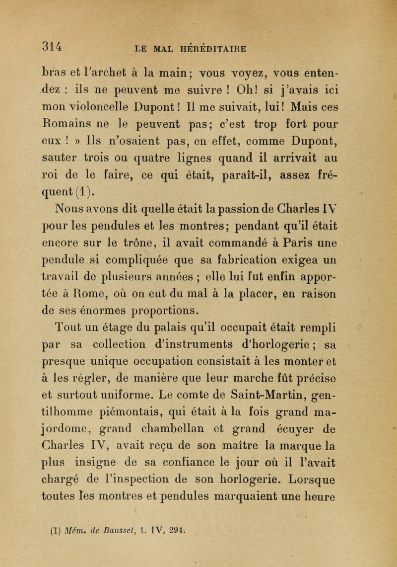 bras et l'archet à la main; vous voyez, vous enten dez : ils ne peuvent me suivre ! Oh! si j’avais ici mon violoncelle Dupont ! Il me suivait, lui! Mais ces Romains ne le peuvent pas; c’est trop fort pour eux ! » Ils n’osaient pas, en effet, comme Dupont, sauter trois ou quatre lignes quand il arrivait au roi de le faire, ce qui était, parait-il, assez fré quent (1). Nous avons dit quelle était la passion de Charles IV pour les pendules et les montres; pendant qu’il était encore sur le trône, il avait commandé à Paris une pendule si compliquée que sa fabrication exigea un travail de plusieurs années ; elle lui fut enfin appor tée à Rome, où on eut du mal à la placer, en raison de ses énormes proportions. Tout un étage du palais qu’il occupait était rempli par sa collection d’instruments d’horlogerie ; sa presque unique occupation consistait à les monter et à les régler, de manière que leur marche fût précise et surtout uniforme. Le comte de Saint-Martin, gen tilhomme piémontais, qui était à la fois grand ma jordome, grand chambellan et grand écuyer de Charles IV, avait reçu de son maître la marque la plus insigne de sa confiance le jour où il l’avait chargé de l’inspection de son horlogerie. Lorsque toutes les montres et pendules marquaient une heure (1) Mém. de Bausset , t. IV, 294.
