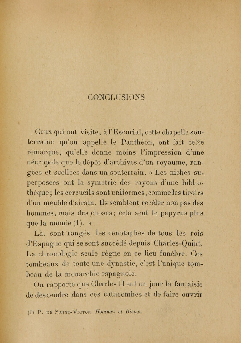 CONCLUSIONS Ceux qui ont visité, à l’Escurial, cette chapelle sou terraine qu’on appelle le Panthéon, ont fait cette remarque, qu’elle donne moins l’impression d’une nécropole que le dépôt d’archives d’un royaume, ran gées et scellées dans un souterrain. « Les niches su. perposées ont la symétrie des rayons d’une biblio thèque; les cercueils sont uniformes, comme les tiroirs d’un meuble d’airain. Ils semblent recéler non pas des hommes, mais des choses; cela sent le papyrus plus que la momie (1). » Là, sont rangés les cénotaphes de tous les rois d’Espagne qui se sont succédé depuis Charles-Quint. La chronologie seule règne en ce lieu funèbre. Ces tombeaux de toute une dynastie, c’est l’unique tom beau de la monarchie espagnole. On rapporte que Charles II eut un jour la fantaisie de descendre dans ces catacombes et de faire ouvrir