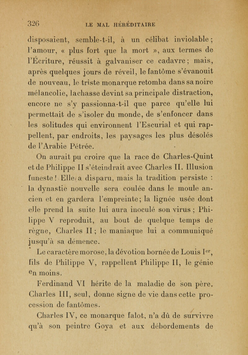 disposaient, semble-t-il, à un célibat inviolable ; l’amour, « plus fort que la mort », aux termes de l’Écriture, réussit à galvaniser ce cadavre; mais, après quelques jours de réveil, le fantôme s’évanouit de nouveau, le triste monarque retomba dans sa noire mélancolie, lâchasse devint sa principale distraction, encore ne s’y passionna-t-il que parce qu’elle lui permettait de s’isoler du monde, de s’enfoncer dans les solitudes qui environnent l’Escurial et qui rap pellent, par endroits, les paysages les plus désolés de l’Arabie Pétrée. On aurait pu croire que la race de Charles-Quint et de Philippe II s’éteindrait avec Charles II. Illusion funeste ! Elle- a disparu, mais la tradition persiste : la dynastie nouvelle sera coulée dans le moule an cien et en gardera l’empreinte; la lignée usée dont elle prend la suite lui aura inoculé son virus ; Phi lippe Y reproduit, au bout de quelque temps de règne, Charles II ; le maniaque lui a communiqué jusqu’à sa démence. Le caractère morose, la dévotion bornée de Louis I er , fils de Philippe Y, rappellent Philippe II, le génie e n moins. Ferdinand VI hérite de la maladie de son père. Charles III, seul, donne signe de vie dans cette pro cession de fantômes. Charles IY, ce monarque falot, n’a dû de survivre qu’à son peintre Goya et aux débordements de